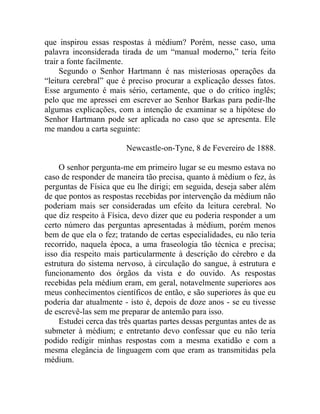 que inspirou essas respostas à médium? Porém, nesse caso, uma
palavra inconsiderada tirada de um “manual moderno,” teria feito
trair a fonte facilmente.
     Segundo o Senhor Hartmann é nas misteriosas operações da
“leitura cerebral” que é preciso procurar a explicação desses fatos.
Esse argumento é mais sério, certamente, que o do crítico inglês;
pelo que me apressei em escrever ao Senhor Barkas para pedir-lhe
algumas explicações, com a intenção de examinar se a hipótese do
Senhor Hartmann pode ser aplicada no caso que se apresenta. Ele
me mandou a carta seguinte:

                        Newcastle-on-Tyne, 8 de Fevereiro de 1888.

    O senhor pergunta-me em primeiro lugar se eu mesmo estava no
caso de responder de maneira tão precisa, quanto à médium o fez, às
perguntas de Física que eu lhe dirigi; em seguida, deseja saber além
de que pontos as respostas recebidas por intervenção da médium não
poderiam mais ser consideradas um efeito da leitura cerebral. No
que diz respeito à Física, devo dizer que eu poderia responder a um
certo número das perguntas apresentadas à médium, porém menos
bem de que ela o fez; tratando de certas especialidades, eu não teria
recorrido, naquela época, a uma fraseologia tão técnica e precisa;
isso dia respeito mais particularmente à descrição do cérebro e da
estrutura do sistema nervoso, à circulação do sangue, à estrutura e
funcionamento dos órgãos da vista e do ouvido. As respostas
recebidas pela médium eram, em geral, notavelmente superiores aos
meus conhecimentos científicos de então, e são superiores às que eu
poderia dar atualmente - isto é, depois de doze anos - se eu tivesse
de escrevê-las sem me preparar de antemão para isso.
    Estudei cerca das três quartas partes dessas perguntas antes de as
submeter à médium; e entretanto devo confessar que eu não teria
podido redigir minhas respostas com a mesma exatidão e com a
mesma elegância de linguagem com que eram as transmitidas pela
médium.
 