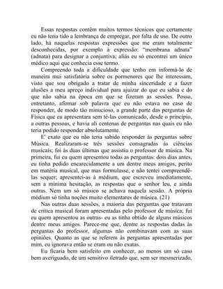 Essas respostas contêm muitos termos técnicos que certamente
eu não teria tido a lembrança de empregar, por falta de uso. De outro
lado, há naquelas respostas expressões que me eram totalmente
desconhecidas, por exemplo à expressão: “membrana adnata”
(adnata) para designar a conjuntiva; aliás eu só encontrei um único
médico aqui que conhecia esse termo.
     Compreendo toda a dificuldade que tenho em informá-lo de
maneira mui satisfatória sobre os pormenores que lhe interessam,
visto que sou obrigado a tratar de minha sinceridade e a fazer
alusões a meu apreço individual para ajuizar do que eu sabia e do
que não sabia na época em que se fizeram as sessões. Posso,
entretanto, afirmar sob palavra que eu não estava no caso de
responder, de modo tão minucioso, a grande parte das perguntas de
Física que eu apresentara sem tê-las comunicado, desde o principio,
a outras pessoas, e havia ali centenas de perguntas nas quais eu não
teria podido responder absolutamente.
     E' exato que eu não teria sabido responder às perguntas sobre
Música. Realizaram-se três sessões consagradas às ciências
musicais; foi às duas últimas que assistiu o professor de música. Na
primeira, fui eu quem apresentou todas as perguntas: dois dias antes,
eu tinha pedido encarecidamente a um dentre meus amigos, perito
em matéria musical, que mas formulasse, e não tentei compreendê-
las sequer; apresentei-as à médium, que escreveu imediatamente,
sem a mínima hesitação, as respostas que o senhor leu, e ainda
outras. Nem um só músico se achava naquela sessão. A própria
médium só tinha noções muito elementares de música. (21)
     Nas outras duas sessões, a maioria das perguntas que tratavam
de critica musical foram apresentadas pelo professor de música; fui
eu quem apresentou as outras- eu as tinha obtido de alguns músicos
dentre meus amigos. Parece-me que, dentre as respostas dadas às
perguntas do professor, algumas não combinavam com as suas
opiniões. Quanto as que se referem às perguntas apresentadas por
mim, eu ignorava então se eram ou não exatas.
     Eu ficaria bem satisfeito em conhecer, ao menos um só caso
bem averiguado, de um sensitivo iletrado que, sem ser mesmerizado,
 