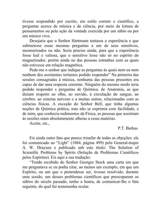 tivesse respondido por escrito, em estilo correto e científico, a
perguntas acerca de música e de ciência, por meio da leitura de
pensamentos ou pela ação da vontade exercida por um sábio ou por
um músico vivo.
    Desejaria que o Senhor Hartmann tentasse a experiência e que
submetesse essas mesmas perguntas a um de seus sensitivos,
mesmerizados ou não. Seria preciso ainda, para que a experiência
fosse leal e valiosa, que o sensitivo lesse não só no espírito do
magnetizador, porém ainda no das pessoas estranhas com as quais
não estivesse em relação magnética.
    Pede-me o senhor que indique as perguntas às quais nem eu nem
nenhum dos assistentes teríamos podido responder” Na primeira das
sessões consagradas à música, nenhuma das pessoas presentes era
capaz de dar uma resposta coerente. Ninguém do mesmo modo teria
podido responder s perguntas de Química. de Anatomia, as que
diziam respeito ao olho, ao ouvido, à circulação do sangue, ao
cérebro. ao sistema nervoso e a muitas outras, relacionadas com as
ciências físicas. A exceção do Senhor Bell, que tinha algumas
noções de Química prática, mas não se exprimia com facilidade, e
de mim, que conhecia rudimentos da Física, as pessoas que assistiam
às sessões eram absolutamente alheias a essas matérias.
    Aceite, etc.,
                                                        P.T. Barkas

    Eis ainda outro fato que parece triunfar de todas as objeções: ele
foi comunicado ao “Light” (1884, página 499) pelo General-major
A. W. Drayson e publicado sob este título: The Solution of
Scientific Problems by Spirits (Solução de Problemas Científicos
pelos Espíritos). Eis aqui a sua tradução:
    “Tendo recebido do Senhor Georges Stock uma carta em que
me perguntava se eu podia citar, ao menos um exemplo, em que um
Espírito, ou um que o pretendesse ser, tivesse resolvido, durante
uma sessão, um desses problemas científicos que preocuparam os
sábios do século passado, tenho a honra, de comunicar-lhe o fato
seguinte, do qual fui testemunha ocular.
 