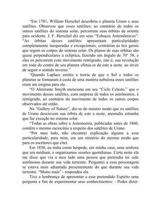 “Em 1781, William Herschel descobriu o planeta Urano e seus
satélites. Observou que esses satélites, ao contrário de todos os
outros satélites do sistema solar, percorrem suas órbitas de oriente
para ocidente. J. F. Herschel diz em seus “Esboços Astronômicos”:
“As órbitas desses satélites apresentam particularidades
completamente inesperadas e excepcionais, contrárias às leis gerais
que regem os corpos do sistema solar. Os planos de suas órbitas são
quase perpendiculares à eclíptica, fazendo um ângulo de 70° 58, e
eles os percorrem com movimento retrógrado, isto é, sua revolução
em roda do centro de seu planeta efetua-se de este a oeste. ao invés
de seguir o sentido inverso.”
     “Quando Laplace emitiu a teoria de que o Sol e todos os
planetas se formaram à custa de uma matéria nebulosa esses satélites
eram um enigma para ele.
     “O Almirante Smyth menciona em seu “Ciclo Celeste,” que o
movimento desses satélites, com surpresa de todos os astrônomos, é
retrógrado, ao contrário do movimento de todos os outros corpos
observados até então.
     Na “Gallery of Nature”, diz-se do mesmo modo que os satélites
de Urano descrevem sua órbita de este a oeste, anomalia estranha
que faz exceção no sistema solar.
     “Todas as obras sobre a Astronomia, publicadas antes de 1860,
contêm o mesmo raciocínio a respeito dos satélites de Urano.
     “Por meu lado, não encontrei explicação alguma a essa
particularidade; para mim, era um mistério do mesmo modo que
para os escritores que citei.
     Em 1858, eu tinha como hóspede, em minha casa, uma senhora
que era médium, e organizamos sessões quotidianas. Certa noite ela
me disse que via a meu lado uma pessoa que pretendia ter sido
astrônomo durante sua vida terrestre. Perguntei a essa personagem
se estava mais adiantada presentemente do que durante sua vida
terrestre. “Muito mais” - respondeu ela.
     Tive a lembrança de apresentar a esse pretendido Espírito uma
pergunta a fim de experimentar seus conhecimentos: - Podes dizer-
 