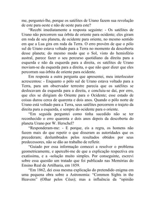 me, perguntei-lhe, porque os satélites de Urano fazem sua revolução
de este para oeste e não de oeste para este?
    “Recebi imediatamente a resposta seguinte: - Os satélites de
Urano não percorrem sua órbita de oriente para ocidente; eles giram
em roda de seu planeta, de ocidente para oriente, no mesmo sentido
em que a Lua gira em roda da Terra. O erro provém de que o pólo
sul de Urano estava voltado para a Terra no momento da descoberta
desse planeta; do mesmo modo que o Sol, visto do hemisfério
austral, parece fazer o seu percurso quotidiano da direita para a
esquerda e não da esquerda para a direita, os satélites de Urano
moviam-se da esquerda para a direita, o que não quer dizer que eles
percorram sua órbita de oriente para ocidente.
    Em resposta a outra pergunta que apresentei, meu interlocutor
acrescentou: - Enquanto o pólo sul de Urano estava voltado para a
Terra, para um observador terrestre parecia que os satélites se
deslocavam da esquerda para a direita, e concluiu-se daí, por erro,
que eles se dirigiam do Oriente para o Ocidente; esse estado de
coisas durou cerca de quarenta e dois anos. Quando o pólo norte de
Urano está voltado para a Terra, seus satélites percorrem o trajeto da
direita para a esquerda, e sempre do ocidente para o oriente.
    “Em seguida perguntei como tinha sucedido não se ter
reconhecido o erro quarenta e dois anos depois da descoberta do
planeta Urano por W. Herschel?
    “Responderam-me: - E porque, eis a regra, os homens não
fazem mais do que repetir o que disseram as autoridades que os
precederam; deslumbrados pelos resultados obtidos por seus
predecessores, não se dão ao trabalho de refletir.
    “Guiado por essa informação comecei a resolver o problema
geometricamente, e apercebi-me de que a explicação respectiva era
exatíssima, e a -solução muito simples. Por conseguinte, escrevi
sobre essa questão um tratado que foi publicado nas Memórias do
Ensino Real de Artilharia, em 1859.
    “Em 1862, dei essa mesma explicação do pretendido enigma em
uma pequena obra sobre a Astronomia: “Common Sights in the
Heavens” (Olhar pelos Céus); mas a influência da “opinião
 