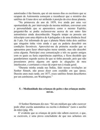 autorizadas é tão funesta, que só em nossos dias os escritores que se
ocupam de Astronomia começam a reconhecer que o mistério dos
satélites de Urano deve ser atribuído à posição do eixo desse planeta.
     “Na primavera do ano de 1859, tive ainda por uma vez
oportunidade de, por intervenção da mesma médium, conversar com
a personalidade que se apresentava como o mesmo Espírito;
perguntei-lhe se podia esclarecer-me acerca de um outro fato
astronômico ainda desconhecido. Naquele tempo eu possuía um
telescópio com uma objetiva de 4 polegadas e de uma distância focal
de 5 pés. Fui informado de que o planeta Marte tinha dois satélites
que ninguém tinha visto ainda e que eu poderia descobrir em
condições favoráveis. Aproveitei-me da primeira ocasião que se
apresentou para fazer observações nesse sentido, mas não descobri
coisa alguma. Participei essa comunicação a três ou quatro amigos
com os quais eu fazia experiências espirítica, e ficou decidido que
guardaríamos segredo acerca do que se tinha passado, pois que não
possuíamos prova alguma em apoio às alegações de meu
interlocutor, e corríamos o risco de expor-nos à risada geral.
     “Durante minha estada nas Índias, falei nessas revelações ao
Senhor Sinnett, não posso dizer com exatidão em que época.
Dezoito anos mais tarde, em 1877, esses satélites foram descobertos
por um astrônomo, em Washington.”



     5. - Mediunidade das crianças de peito e das crianças muito
                             novas.



    O Senhor Hartmann diz-nos: “Só um médium que sabe escrever
pode obter escrita automática ou escrita à distância” (sem o auxílio
da mão) (pág. 49).
    E' evidente que as crianças de peito não sabem escrever, e que,
se escrevem, é uma prova concludente de que nos achamos em
 