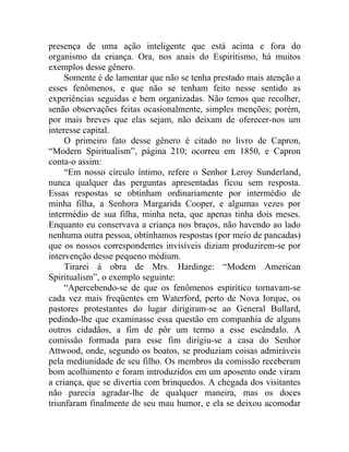 presença de uma ação inteligente que está acima e fora do
organismo da criança. Ora, nos anais do Espiritismo, há muitos
exemplos desse gênero.
     Somente é de lamentar que não se tenha prestado mais atenção a
esses fenômenos, e que não se tenham feito nesse sentido as
experiências seguidas e bem organizadas. Não temos que recolher,
senão observações feitas ocasionalmente, simples menções; porém,
por mais breves que elas sejam, não deixam de oferecer-nos um
interesse capital.
     O primeiro fato desse gênero é citado no livro de Capron,
“Modern Spiritualism”, página 210; ocorreu em 1850, e Capron
conta-o assim:
     “Em nosso círculo íntimo, refere o Senhor Leroy Sunderland,
nunca qualquer das perguntas apresentadas ficou sem resposta.
Essas respostas se obtinham ordinariamente por intermédio de
minha filha, a Senhora Margarida Cooper, e algumas vezes por
intermédio de sua filha, minha neta, que apenas tinha dois meses.
Enquanto eu conservava a criança nos braços, não havendo ao lado
nenhuma outra pessoa, obtínhamos respostas (por meio de pancadas)
que os nossos correspondentes invisíveis diziam produzirem-se por
intervenção desse pequeno médium.
     Tirarei à obra de Mrs. Hardinge: “Modern American
Spiritualism”, o exemplo seguinte:
     “Apercebendo-se de que os fenômenos espirítico tornavam-se
cada vez mais freqüentes em Waterford, perto de Nova Iorque, os
pastores protestantes do lugar dirigiram-se ao General Bullard,
pedindo-lhe que examinasse essa questão em companhia de alguns
outros cidadãos, a fim de pôr um termo a esse escândalo. A
comissão formada para esse fim dirigiu-se a casa do Senhor
Attwood, onde, segundo os boatos, se produziam coisas admiráveis
pela mediunidade de seu filho. Os membros da comissão receberam
bom acolhimento e foram introduzidos em um aposento onde viram
a criança, que se divertia com brinquedos. A chegada dos visitantes
não parecia agradar-lhe de qualquer maneira, mas os doces
triunfaram finalmente de seu mau humor, e ela se deixou acomodar
 