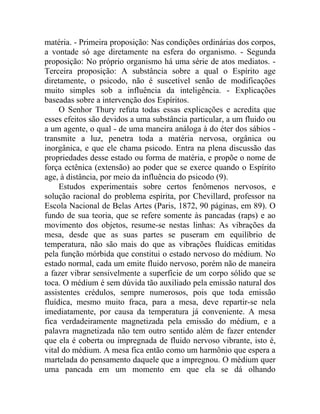 matéria. - Primeira proposição: Nas condições ordinárias dos corpos,
a vontade só age diretamente na esfera do organismo. - Segunda
proposição: No próprio organismo há uma série de atos mediatos. -
Terceira proposição: A substância sobre a qual o Espírito age
diretamente, o psicodo, não é suscetível senão de modificações
muito simples sob a influência da inteligência. - Explicações
baseadas sobre a intervenção dos Espíritos.
     O Senhor Thury refuta todas essas explicações e acredita que
esses efeitos são devidos a uma substância particular, a um fluido ou
a um agente, o qual - de uma maneira análoga à do éter dos sábios -
transmite a luz, penetra toda a matéria nervosa, orgânica ou
inorgânica, e que ele chama psicodo. Entra na plena discussão das
propriedades desse estado ou forma de matéria, e propõe o nome de
força ectênica (extensão) ao poder que se exerce quando o Espírito
age, à distância, por meio da influência do psicodo (9).
     Estudos experimentais sobre certos fenômenos nervosos, e
solução racional do problema espírita, por Chevillard, professor na
Escola Nacional de Belas Artes (Paris, 1872, 90 páginas, em 89). O
fundo de sua teoria, que se refere somente às pancadas (raps) e ao
movimento dos objetos, resume-se nestas linhas: As vibrações da
mesa, desde que as suas partes se puseram em equilíbrio de
temperatura, não são mais do que as vibrações fluídicas emitidas
pela função mórbida que constitui o estado nervoso do médium. No
estado normal, cada um emite fluido nervoso, porém não de maneira
a fazer vibrar sensivelmente a superfície de um corpo sólido que se
toca. O médium é sem dúvida tão auxiliado pela emissão natural dos
assistentes crédulos, sempre numerosos, pois que toda emissão
fluídica, mesmo muito fraca, para a mesa, deve repartir-se nela
imediatamente, por causa da temperatura já conveniente. A mesa
fica verdadeiramente magnetizada pela emissão do médium, e a
palavra magnetizada não tem outro sentido além de fazer entender
que ela é coberta ou impregnada de fluido nervoso vibrante, isto é,
vital do médium. A mesa fica então como um harmônio que espera a
martelada do pensamento daquele que a impregnou. O médium quer
uma pancada em um momento em que ela se dá olhando
 