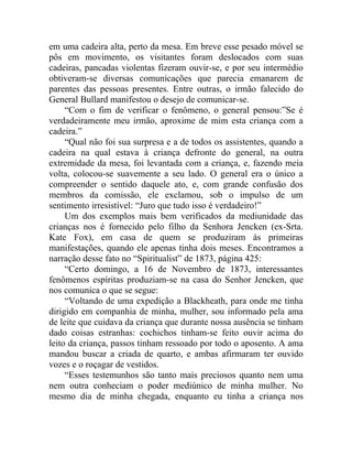 em uma cadeira alta, perto da mesa. Em breve esse pesado móvel se
pôs em movimento, os visitantes foram deslocados com suas
cadeiras, pancadas violentas fizeram ouvir-se, e por seu intermédio
obtiveram-se diversas comunicações que parecia emanarem de
parentes das pessoas presentes. Entre outras, o irmão falecido do
General Bullard manifestou o desejo de comunicar-se.
     “Com o fim de verificar o fenômeno, o general pensou:”Se é
verdadeiramente meu irmão, aproxime de mim esta criança com a
cadeira.”
     “Qual não foi sua surpresa e a de todos os assistentes, quando a
cadeira na qual estava à criança defronte do general, na outra
extremidade da mesa, foi levantada com a criança, e, fazendo meia
volta, colocou-se suavemente a seu lado. O general era o único a
compreender o sentido daquele ato, e, com grande confusão dos
membros da comissão, ele exclamou, sob o impulso de um
sentimento irresistível: “Juro que tudo isso é verdadeiro!”
     Um dos exemplos mais bem verificados da mediunidade das
crianças nos é fornecido pelo filho da Senhora Jencken (ex-Srta.
Kate Fox), em casa de quem se produziram às primeiras
manifestações, quando ele apenas tinha dois meses. Encontramos a
narração desse fato no “Spiritualist” de 1873, página 425:
     “Certo domingo, a 16 de Novembro de 1873, interessantes
fenômenos espíritas produziam-se na casa do Senhor Jencken, que
nos comunica o que se segue:
     “Voltando de uma expedição a Blackheath, para onde me tinha
dirigido em companhia de minha, mulher, sou informado pela ama
de leite que cuidava da criança que durante nossa ausência se tinham
dado coisas estranhas: cochichos tinham-se feito ouvir acima do
leito da criança, passos tinham ressoado por todo o aposento. A ama
mandou buscar a criada de quarto, e ambas afirmaram ter ouvido
vozes e o roçagar de vestidos.
     “Esses testemunhos são tanto mais preciosos quanto nem uma
nem outra conheciam o poder mediúnico de minha mulher. No
mesmo dia de minha chegada, enquanto eu tinha a criança nos
 