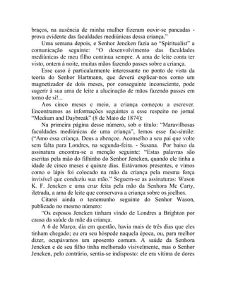 braços, na ausência de minha mulher fizeram ouvir-se pancadas -
prova evidente das faculdades mediúnicas dessa criança.”
     Uma semana depois, e Senhor Jencken fazia ao “Spiritualist” a
comunicação seguinte: “O desenvolvimento das faculdades
mediúnicas de meu filho continua sempre. A ama de leite conta ter
visto, ontem à noite, muitas mãos fazendo passes sobre a criança.
     Esse caso é particularmente interessante no ponto de vista da
teoria do Senhor Hartmann, que deverá explicar-nos como um
magnetizador de dois meses, por conseguinte inconsciente, pode
sugerir à sua ama de leite a alucinação de mãos fazendo passes em
torno de si!...
     Aos cinco meses e meio, a criança começou a escrever.
Encontramos as informações seguintes a esse respeito no jornal
“Medium and Daybreak” (8 de Maio de 1874):
     Na primeira página desse número, sob o título: “Maravilhosas
faculdades mediúnicas de uma criança”, lemos esse fac-símile:
(“Amo essa criança. Deus a abençoe. Aconselho a seu pai que volte
sem falta para Londres, na segunda-feira. - Susana. Por baixo da
assinatura encontra-se a menção seguinte: “Estas palavras são
escritas pela mão do filhinho do Senhor Jencken, quando ele tinha a
idade de cinco meses e quinze dias. Estávamos presentes, e vimos
como o lápis foi colocado na mão da criança pela mesma força
invisível que conduziu sua mão.” Seguem-se as assinaturas: Wason
K. F. Jencken e uma cruz feita pela mão da Senhora Mc Carty,
iletrada, a ama de leite que conservava a criança sobre os joelhos.
     Citarei ainda o testemunho seguinte do Senhor Wason,
publicado no mesmo número:
     “Os esposos Jencken tinham vindo de Londres a Brighton por
causa da saúde da mãe da criança.
     A 6 de Março, dia em questão, havia mais de três dias que eles
tinham chegado; eu era seu hóspede naquela época, ou, para melhor
dizer, ocupávamos um aposento comum. A saúde da Senhora
Jencken e de seu filho tinha melhorado visivelmente, mas o Senhor
Jencken, pelo contrário, sentia-se indisposto: ele era vítima de dores
 