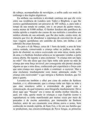 de cabeça, acompanhadas de nevralgias, e sofria cada vez mais do
estômago e dos órgãos digestivos.
    Eu atribuía sua moléstia à atividade continua em que ele vivia
entre sua residência de Londres (em Tiple) e Brighton, o que lhe
custava quotidianamente um percurso de 105 milhas, e, para todo o
tempo de sua estada no campo, isto é: no prazo de quatro meses,
nunca menos de 8.000 milhas. O Senhor Jencken não partilhava de
minha opinião a respeito das causas de sua moléstia e consultou um
médico alemão de sua amizade, que lhe deu razão, contra mim; de
maneira que tive de abandonar a esperança de convencê-los de que
suas viagens quotidianas em caminho de ferro, em ônibus e em
cabriolés lhe eram funestas.
    Era pois a 6 de Março, cerca de 1 hora da tarde; a ama de leite
estava sentada, conservando a criança sobre os joelhos, no salão,
perto da chaminé; eu estava escrevendo em uma mesa, muito perto
da ama, e a Senhora Jencken achava-se no aposento vizinho; a porta
estava aberta. De repente a ama exclamou: “A criança tem um lápis
na mão!” Ela não disse que esse lápis tinha sido posto na mão da
criança por uma força invisível; por conseguinte não prestei atenção
alguma ao que a ama disse, conhecendo por experiência a força com
que uma criança nos segura o dedo, e continuei -a escrever. Mas a
ama exclamou imediatamente com maior admiração ainda: “A
criança está escrevendo!” o que intrigou a Senhora Jencken, que foi
para o quarto.
    Levantei-me também e olhei por cima do ombro da Senhora
Jencken, e vi, efetivamente, que a criança tinha um lápis na mão e
que esse assentava sobre a extremidade do papel com a
comunicação, da qual tomamos uma fotografia imediatamente. Devo
dizer aqui que “Susana” era o nome de minha mulher falecida, a
qual, em vida, queria muito às crianças e cujo Espírito (como o
supúnhamos) se tinha manifestado por muitas vezes por meio de
pancadas e de escrita automática, por intermédio da Senhora
Jencken; antes de seu casamento essa última usava o nome, bem
conhecido no mundo espírita, de Kate Fox, e foi em sua família que
se produziram, nas circunvizinhanças de Nova Iorque, as primeiras
 
