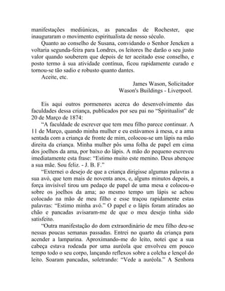 manifestações mediúnicas, as pancadas de Rochester, que
inauguraram o movimento espiritualista de nosso século.
    Quanto ao conselho de Susana, convidando o Senhor Jencken a
voltaria segunda-feira para Londres, os leitores lhe darão o seu justo
valor quando souberem que depois de ter aceitado esse conselho, e
posto termo à sua atividade contínua, ficou rapidamente curado e
tornou-se tão sadio e robusto quanto dantes.
    Aceite, etc.
                                            James Wason, Solicitador
                                     Wason's Buildings - Liverpool.

     Eis aqui outros pormenores acerca do desenvolvimento das
faculdades dessa criança, publicados por seu pai no “Spiritualist” de
20 de Março de 1874:
     “A faculdade de escrever que tem meu filho parece continuar. A
11 de Março, quando minha mulher e eu estávamos à mesa, e a ama
sentada com a criança de fronte de mim, colocou-se um lápis na mão
direita da criança. Minha mulher pôs uma folha de papel em cima
dos joelhos da ama, por baixo do lápis. A mão do pequeno escreveu
imediatamente esta frase: “Estimo muito este menino. Deus abençoe
a sua mãe. Sou feliz. - J. B. F.”
     “Externei o desejo de que a criança dirigisse algumas palavras a
sua avó, que tem mais de noventa anos, e, alguns minutos depois, a
força invisível tirou um pedaço de papel de uma mesa e colocou-o
sobre os joelhos da ama; ao mesmo tempo um lápis se achou
colocado na mão de meu filho e esse traçou rapidamente estas
palavras: “Estimo minha avó.” O papel e o lápis foram atirados ao
chão e pancadas avisaram-me de que o meu desejo tinha sido
satisfeito.
     “Outra manifestação do dom extraordinário de meu filho deu-se
nessas poucas semanas passadas. Entrei no quarto da criança para
acender a lamparina. Aproximando-me do leito, notei que a sua
cabeça estava rodeada por uma auréola que envolveu em pouco
tempo todo o seu corpo, lançando reflexos sobre a colcha e lençol do
leito. Soaram pancadas, soletrando: “Vede a auréola.” A Senhora
 