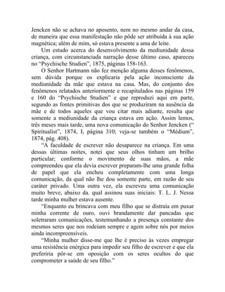 Jencken não se achava no aposento, nem no mesmo andar da casa,
de maneira que essa manifestação não pôde ser atribuída à sua ação
magnética; além de mim, só estava presente a ama de leite.
     Um estudo acerca do desenvolvimento da mediunidade dessa
criança, com circunstanciada narração desse último caso, apareceu
no “Psychische Studien”, 1875, páginas 158-163.
     O Senhor Hartmann não fez menção alguma desses fenômenos,
sem dúvida porque os explicaria pela ação inconsciente da
mediunidade da mãe que estava na casa. Mas, do conjunto dos
fenômenos relatados anteriormente e recapitulados nas páginas 159
e 160 do “Psychische Studien” e que reproduzi aqui em parte,
segundo as fontes primitivas dos que se produziram na ausência da
mãe e de todos aqueles que vou citar mais adiante, resulta que
somente a mediunidade da criança estava em ação. Assim lemos,
três meses mais tarde, uma nova comunicação do Senhor Jencken (“
Spiritualist”, 1874, I, página 310; veja-se também o “Médium”,
1874, pág. 408).
     “A faculdade de escrever não desaparece na criança. Em uma
dessas últimas noites, notei que seus olhos tinham um brilho
particular; conforme o movimento de suas mãos, a mãe
compreendeu que ela devia escrever preparam-lhe uma grande folha
de papel que ela encheu completamente com uma longa
comunicação, da qual não lhe dou somente parte, em razão de seu
caráter privado. Uma outra vez, ela escreveu uma comunicação
muito breve, abaixo da. qual assinou suas iniciais: T. L. J. Nessa
tarde minha mulher estava ausente.
     “Enquanto eu brincava com meu filho que se distraía em puxar
minha corrente de ouro, ouvi brandamente dar pancadas que
soletraram comunicações, testemunhando a presença constante dos
mesmos seres que nos rodeiam sempre e agem sobre nós por meios
ainda incompreensíveis.
     “Minha mulher disse-me que lhe é preciso às vezes empregar
uma resistência enérgica para impedir seu filho de escrever e que ela
preferiria pôr-se em oposição com os seres ocultos do que
comprometer a saúde de seu filho.”
 