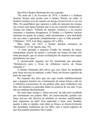 Que dirá o Senhor Hartmann do caso seguinte:
     “Na noite de 2 de Fevereiro de 1874, o Senhor e a Senhora
Jencken faziam uma sessão com o Senhor Wason, no salão. A
Senhora Jencken teve de repente um desejo invencível de ir ver seu
filho. No quadrilátero que separava o salão do aposento da criança,
ela avistou uma figura humana que ia ao seu encontro conduzindo a
criança nos braços. Trêmula de emoção, recebeu-a, e no mesmo
momento o fantasma desapareceu. O Senhor e a Senhora Jencken
entraram no quarto da criança, onde encontraram a ama dormindo
em sua cama e ignorando completamente o que se tinha passado.”
(“Médium”, 1874, 8 de Maio, páginas 167 e 290.)
     Mais tarde, em 1875, o Senhor Jencken comunica ao
“Spiritualist” (13 de Agosto, pág. 75):
     “A noite passada, o pequeno Freddy foi retirado do berço,
transportado através do quarto e colocado nos braços da mãe com
tanta precaução, que as nossas exclamações de surpresa nem sequer
perturbaram seu sono.”
     A comunicação seguinte nos foi transmitida por pancadas:
“Retiramo-lo para o livrar da influência nociva de forças
estranhas.)”
     O Senhor Hartmann dirá talvez que esse efeito foi produzido
pela força nervosa da médium, a mãe? Seria um bizarro capricho da
parte de uma mãe!
     Do conjunto dos fatos que cito aqui resulta indubitavelmente
que o pequeno Jencken era o instrumento de outras forças a não ser
a influência inconsciente de sua própria mãe; para estabelecer este
fato, são bastantes as pancadas dadas na ausência de sua mãe. O pai
não era médium absolutamente.
     De outro lado, porque a “força nervosa” da mãe teria escolhido
por instrumento seu próprio filho, um recém-nascido, quando essa
força nervosa não deixava de produzir as mesmas manifestações
pelo organismo da mãe? Esta suposição é tanto mais fundada,
quanto à mãe se opunha, com todas as forças, ao desenvolvimento
das faculdades mediúnicas de seu filho, com o receio legítimo de
que elas podiam prejudicar-lhe a saúde.
 