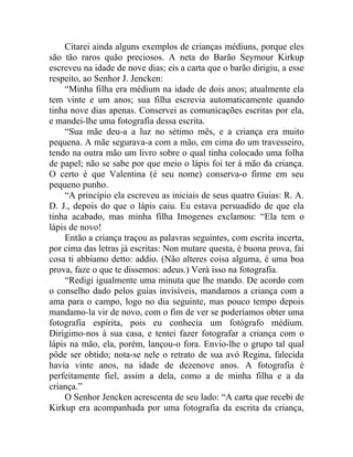 Citarei ainda alguns exemplos de crianças médiuns, porque eles
são tão raros quão preciosos. A neta do Barão Seymour Kirkup
escreveu na idade de nove dias; eis a carta que o barão dirigiu, a esse
respeito, ao Senhor J. Jencken:
    “Minha filha era médium na idade de dois anos; atualmente ela
tem vinte e um anos; sua filha escrevia automaticamente quando
tinha nove dias apenas. Conservei as comunicações escritas por ela,
e mandei-lhe uma fotografia dessa escrita.
    “Sua mãe deu-a a luz no sétimo mês, e a criança era muito
pequena. A mãe segurava-a com a mão, em cima do um travesseiro,
tendo na outra mão um livro sobre o qual tinha colocado uma folha
de papel; não se sabe por que meio o lápis foi ter à mão da criança.
O certo é que Valentina (é seu nome) conserva-o firme em seu
pequeno punho.
    “A princípio ela escreveu as iniciais de seus quatro Guias: R. A.
D. J., depois do que o lápis caiu. Eu estava persuadido de que ela
tinha acabado, mas minha filha Imogenes exclamou: “Ela tem o
lápis de novo!
    Então a criança traçou as palavras seguintes, com escrita incerta,
por cima das letras já escritas: Non mutare questa, è buona prova, fai
cosa ti abbiamo detto: addio. (Não alteres coisa alguma, é uma boa
prova, faze o que te dissemos: adeus.) Verá isso na fotografia.
    “Redigi igualmente uma minuta que lhe mando. De acordo com
o conselho dado pelos guias invisíveis, mandamos a criança com a
ama para o campo, logo no dia seguinte, mas pouco tempo depois
mandamo-la vir de novo, com o fim de ver se poderíamos obter uma
fotografia espírita, pois eu conhecia um fotógrafo médium.
Dirigimo-nos à sua casa, e tentei fazer fotografar a criança com o
lápis na mão, ela, porém, lançou-o fora. Envio-lhe o grupo tal qual
pôde ser obtido; nota-se nele o retrato de sua avó Regina, falecida
havia vinte anos, na idade de dezenove anos. A fotografia é
perfeitamente fiel, assim a dela, como a de minha filha e a da
criança.”
    O Senhor Jencken acrescenta de seu lado: “A carta que recebi de
Kirkup era acompanhada por uma fotografia da escrita da criança,
 