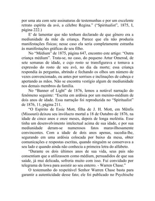 por uma ata com sete assinaturas de testemunhas e por um excelente
retrato espírita da avó, a célebre Regina.” (“Spiritualist”, 1875, I,
página 222.)
     E' de lamentar que não tenham declarado de que gênero era a
mediunidade da mãe da criança. Parece que ela não produzia
manifestações físicas; nesse caso ela seria completamente estranha
às manifestações gráficas de seu filho.
     No “Médium” de 1875, página 647, encontro este artigo: “Outra
criança médium”. Trata-se, no caso, do pequeno Artur Omerod, de
sete semanas de idade, e cujo rosto se transfigurava e tomava a
expressão do rosto de seu avô, no dia da morte; essa criança
respondia às perguntas, abrindo e fechando os olhos um número de
vezes convencionado, ou antes por sorrisos e inclinações de cabeça e
apertando as mãos. Não se encontra vestígio algum de mediunidade
nos demais membros da família.
     No “Banner of Light” de 1876, lemos a notável narração do
fenômeno seguinte: “Escrita em ardósia por um menino-médium de
dois anos de idade. Essa narração foi reproduzida no “Spiritualist”
de 1876, 11, página 211.
     “O Espírito de Essie Mott, filha de J. H. Mott, em Mênfis
(Missouri) deixou seu invólucro mortal a 18 de Outubro de 1876, na
idade de cinco anos e onze meses, depois de longa moléstia. Esse
tinha um desenvolvimento intelectual acima de sua idade, e por sua
mediunidade deram-se numerosos fatos maravilhosamente
convincentes. Com a idade de dois anos apenas, sucedia-lhe,
segurando em uma ardósia colocada por baixo da mesa, obter
comunicações e respostas escritas, quando ninguém se conservava a
seu lado e quando ainda não conhecia a primeira letra do alfabeto.
     “Durante os dois últimos anos de sua vida, seus pais não
consentiam que a utilizassem como médium, persuadidos de que sua
saúde, já mui delicada, sofreria muito com isso. Fui convidado por
telegrama de Iowa para assistir ao seu enterro. - Warren Chase.”
     O testemunho do respeitável Senhor Warren Chase basta para
garantir a autenticidade desse fato; ele foi publicado no Psychische
 