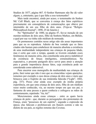 Studien de 1877, página 467. O Senhor Hartmann não lhe dá valor
algum, e, entretanto, que é que falta a esse testemunho?
     Mais tarde encontrei, ainda por acaso, o testemunho do Senhor
Mc' Call Black, que se converteu à crença dos fatos espiríticos
precisamente em conseqüência de comunicações que obteve por
intermédio de um seu filho de dois anos. (Veja-se “Religio-
Philosophical-Journal”, 1890, 25 de Janeiro.)
     No “Spiritualist” de 1880, na página 47, fez-se menção de um
menino-médium de dois anos, filho da Senhora Markee, em Búfalo,
a qual por sua vez tinha sido médium de nomeada.
     Os pormenores contidos nesse artigo não são assaz importantes
para que eu os reproduza. Admito de boa vontade que os fatos
citados não bastam para estabelecer de maneira absoluta a existência
de uma mediunidade independente nas crianças de pequena Idade,
mas é certo que com o tempo, quando se tiverem estudado esses
fenômenos de maneira séria, elas constituirão uma prova indubitável
da existência de forças inteligentes, extramediúnicas. Na
expectativa, o presente parágrafo deve servir para atrair a atenção
para a grande importância desses fatos, cuja existência pode ser
considerada como admissível.
     Para encerrar essa monografia da mediunidade nas crianças de
peito, farei notar que não é raro que as criancinhas vejam aparições;
tomemos por exemplo o caso dessa criança de dois anos e meio que
brincava com o Espírito de sua irmãzinha falecida (“Light”, 1882,
pág. 337). Posso citar ainda esse exemplo de minha própria
experiência, em que uma criança de dois anos, filha de um médium
russo muito conhecido, via, ao mesmo tempo em que seu pai, o
fantasma de uma pessoa a quem conhecia e esfregava as mãos de
contentamento, repetindo: “tia, tia!”
     Mencionemos ainda essas crianças - entre as quais havia
crianças de peito - que, durante as perseguições dos protestantes de
França, eram “possessos de um espírito”, segundo a expressão da
época; elas falavam e profetizavam em francês correto e não no
dialeto de seu país, as regiões remotas das Cevenas.
 
