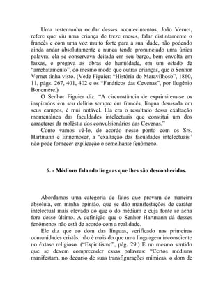 Uma testemunha ocular desses acontecimentos, João Vernet,
refere que viu uma criança de treze meses, falar distintamente o
francês e com uma voz muito forte para a sua idade, não podendo
ainda andar absolutamente e nunca tendo pronunciado uma única
palavra; ela se conservava deitada em seu berço, bem envolta em
faixas, e pregava as obras de humildade, em um estado de
“arrebatamento”, do mesmo modo que outras crianças, que o Senhor
Vernet tinha visto. (Vede Figuier: “História do Maravilhoso”, 1860,
11, págs. 267, 401, 402 e os “Fanáticos das Cevenas”, por Eugênio
Bonemère.)
    O Senhor Figuier diz: “A circunstância de exprimirem-se os
inspirados em seu delírio sempre em francês, língua desusada em
seus campos, é mui notável. Ela era o resultado dessa exaltação
momentânea das faculdades intelectuais que constitui um dos
caracteres da moléstia dos convulsionários das Cevenas.”
    Como vamos vê-lo, de acordo nesse ponto com os Srs.
Hartmann e Ennemoser, a “exaltação das faculdades intelectuais”
não pode fornecer explicação o semelhante fenômeno.



      6. - Médiuns falando línguas que lhes são desconhecidas.



     Abordamos uma categoria de fatos que provam de maneira
absoluta, em minha opinião, que se dão manifestações de caráter
intelectual mais elevado do que o do médium e cuja fonte se acha
fora desse último. A definição que o Senhor Hartmann dá desses
fenômenos não está de acordo com a realidade.
     Ele diz que ao dom das línguas, verificado nas primeiras
comunidades cristãs, não é mais do que uma linguagem inconsciente
no êxtase religioso. (“Espiritismo”, pág. 29.) E no mesmo sentido
que se devem compreender essas palavras: “Certos médiuns
manifestam, no decurso de suas transfigurações mímicas, o dom de
 