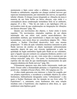 atentamente o lápis correr sobre o alfabeto, e esse pensamento,
fixando-se subitamente, engendra um choque cerebral nervoso que
repercute instantaneamente, por intermédio dos nervos, na superfície
tubular vibrante. O choque ressoa integrando as vibrações da mesa à
maneira de um forte brilho ou faísca obscura, cujo ruído é a
conseqüência dessa condensação instantânea feita no ar ambiente,
páginas 25 e 26). - “Não há em todo o ato tiptológico (10) ou
nevrostático mais do que condensações ou integrações de vibrações
em faíscas obscuras” (pág. 38).
     Quanto aos movimentos dos objetos, o Autor emite â teoria
seguinte: “Os movimentos, chamados espíritas, de um objeto
inanimado são um efeito real, porém neuro-dinâmico, dos
pretendidos médiuns, que transformam o objeto em órgão exterior
momentâneo, sem terem disso ter consciência (página 54). - Mais
adiante, o Senhor Chevillard desenvolve mais esta mesma
proposição: “A idéia da ação voluntária mecânica transmite-se pelo
fluido nervoso do cérebro ao objeto inanimado suficientemente
aquecido; depois do que, este executa rapidamente a ação na
qualidade de órgão automático ligado pelo fluido ao ser voluntário,
quer a ligação seja por contacto ou a pequena distância; porém o ser
não tem a percepção do seu ato, visto como não o executa por um
esforço muscular” (pág. 62). - Em suma: “os fenômenos chamados
espíritas não são mais do que manifestações inconscientes da ação
magneto-dinâmica do fluido nervoso” (pág. 86).
     Ultimamente apareceu uma obra muito interessante, tendo por
título: Ensaio sobre a Humanidade póstuma e o Espiritismo, por um
positivista - Adolpho d'Assier (Paris, 1883, 30,5 páginas em 12).
     A obra citada apresenta esse interesse: o Autor foi coagido, por
sua própria experiência, a reconhecer a realidade objetiva de certos
fenômenos, habitualmente designados como “sobrenaturais” e dos
quais o Senhor Hartmann não faz menção no seu livro sobre “O
Espiritismo”; e, entretanto, esses fenômenos têm uma relação
imediata com o Espiritismo; eles impõem-se além disso, se quer
estabelecer uma hipótese geral.
 