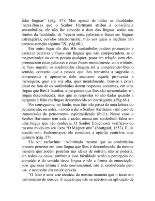 falar línguas” (pág. 87). Mas apesar de todas as faculdades
maravilhosas que o Senhor Hartmann atribui à consciência
sonambúlica, ele não lhe concede o dom das línguas senão nos
limites da faculdade. de “repetir sons, palavras e frases em línguas
estrangeiras, ouvidos anteriormente, mas aos quais o médium não
prestou atenção alguma.”(S., pág.60.)
     Em outro lugar ele diz: tOs sonâmbulos podem pronunciar e
escrever palavras e frases em línguas que não compreendem, se o
magnetizador ou outra pessoa qualquer, posta em relação com eles,
pronunciam essas palavras e essas frases mentalmente, com o intuito
de lhas sugerir; os sonâmbulos chegam até a compreender-lhes o
sentido, contanto que a pessoa que lhes transmita a sugestão o
compreenda e aposse-se dele enquanto aquele pronuncia a
mensagem, quer em voz alta, quer mentalmente. Tem-se a prova
disso no fato de os sonâmbulos darem respostas coerentes, em uma
língua que lhes é familiar, a perguntas que lhes são apresentadas em
língua desconhecida, mas que as respostas só são dadas quando a
pergunta é feita em língua desconhecida ao interrogante. (Pág.66.)
     Por conseguinte, no fundo, esse fato não passa de uma leitura do
pensamento, ou antes, - como o diz o Senhor Hartmann - um caso de
transmissão do pensamento espiritualizado (ibid.). Nesse caso o
Senhor Hartmann tem toda a razão; nunca um sonâmbulo falou em
uma língua que não conhecia. O Senhor Ennemoser verifica-o do
mesmo modo em seu livro “O Magnetismo” (Stuttgard, 1853). E, de
acordo com Eschenmayer, ele considera a opinião contrária uma
quimera (pág. 27).
     Eis seu raciocínio: “Admitindo mesmo que os sonâmbulos
possam penetrar em uma língua que lhes é desconhecida, da mesma
maneira que podem penetrar nas idéias de outrem, não se poderia,
em todos os casos, atribuir a essa faculdade senão a percepção do
conteúdo e do sentido dessa língua e não a forma da enunciação,
pois que essa última é toda convencional, isto é, estabelecida pelo
uso, e necessita um estudo prévio.
     “O falar é uma arte técnica, da mesma maneira que o tocar um
instrumento de música. E aquele que não se adestrou na aplicação de
 