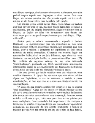 uma língua qualquer, ainda mesmo de maneira rudimentar, esse não
poderá sequer repetir essa linguagem e ainda menos falar essa
língua, da mesma maneira que não poderia repetir um trecho de
música se não desenvolveu essa faculdade pelo estudo.
     Um músico genial criará novas obras, reterá talvez os trechos
que tiver ouvido uma só vez, mas não poderá reproduzi-los senão à
sua maneira, em seu próprio instrumento. Sucede o mesmo com as
línguas; os órgãos do falar são instrumentos que devem ser
exercitados para o uso geral e especialmente para cada língua. (Págs.
451 e 452.)
     Assim, pois, se acharia demonstrada - segundo o Senhor
Hartmann - a impossibilidade para um sonâmbulo de falar uma
língua que não conhece, ou de fazer música, sem conhecer quer essa
língua, quer a música. E entretanto no Espiritismo os fatos dessa
natureza são muito conhecidos. Citaremos em primeiro lugar um
testemunho indiscutível, o do juiz Edmonds, que observou esse
fenômeno em sua própria família, na pessoa de sua filha Laura. (22)
No prefácio do segundo volume de sua obra intitulada
“Espiritualismo”, publicada em 1855, encontramos informações
interessantes acerca do desenvolvimento das faculdades mediúnicas
de sua filha, que ele ainda não mencionava naquela época.
     “Era uma jovem que havia recebido uma boa educação, uma
católica fervorosa. A Igreja lhe ensinava que não desse crédito
algum ao Espiritismo, e ela se recusava a assistir a essas
manifestações, se bem que elas se renovassem freqüentemente em
sua vizinhança.
     “A casa em que morava acabou por tornar-se o que se chama
“mal-assombrada”. Cerca de seis meses se tinham passado assim:
ela ouvia constantemente ruídos estranhos e presenciava fenômenos
não menos estranhos que se davam sem intervenção humana, como
o tinha verificado, e que, entretanto, pareciam serem guiados por
uma Inteligência. Sua curiosidade foi despertada e ela começou a
freqüentar as sessões. Em pouco tempo viu quanto bastava para ficar
convencida da presença de um agente inteligente e tornou-se
médium por sua vez. Há cerca de um ano que o fato se deu; depois,
 