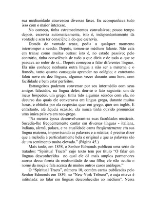 sua mediunidade atravessou diversas fases. Eu acompanhava tudo
isso com o maior interesse.
     No começo, tinha estremecimentos convulsivos; pouco tempo
depois, escrevia automaticamente, isto é, independentemente da
vontade e sem ter consciência do que escrevia.
     Dotada de vontade tenaz, podia a qualquer momento
interromper a sessão. Depois, tornou-se médium falante. Não caía
em transe como muitas outras: isto é, no estado passivo; pelo
contrário, tinha consciência de tudo o que dizia e de tudo o que se
passava ao redor de si... Depois começou a falar diferentes línguas.
Ela não conhece nenhuma outra língua a não ser a materna e o
francês, tanto quanto conseguiu aprender no colégio; e entretanto
falou nove ou dez línguas, algumas vezes durante uma hora, com
facilidade e bem estar perfeitos.
     Estrangeiros puderam conversar por seu intermédio com seus
amigos falecidos, na língua deles: deu-se o fato seguinte: um de
meus hóspedes, um grego, tinha tido algumas sessões com ela, no
decurso das quais ele conversava em língua grega, durante muitas
horas, e obtinha por ela respostas quer em grego, quer em inglês. E
entretanto, até àquela ocasião, ela nunca tinha ouvido pronunciar
uma única palavra em neo-grego.
     “Na mesma época desenvolveram-se suas faculdades musicais.
Sucedia-lhe freqüentemente cantar em diversas línguas - italiana,
indiana, alemã, polaca, e na atualidade canta freqüentemente em sua
língua materna, improvisando as palavras e a música; é preciso dizer
que a melodia é particularmente bela e original e que as palavras são
de um sentimento muito elevado.” (Página 45.)
     Mais tarde, em 1858, o Senhor Edmonds publicou uma série de
tratados: “Spiritual Tracts” cujo texto tem por título “O falar em
línguas desconhecidas no qual ele dá mais amplos pormenores
acerca dessa forma da mediunidade de sua filha; ele não oculta o
nome da moça e fala acerca de muitos outros casos análogos.”
     O “Spiritual Tracts”, número 10, contém cartas publicadas pelo
Senhor Edmonds em 1859, no “New York Tribune”, e cuja oitava é
intitulada: ao falar em línguas desconhecidas ao médium”. Nessa
 