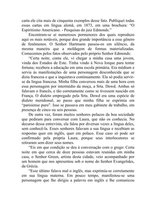 carta ele cita mais de cinquenta exemplos desse fato. Publiquei todas
essas cartas em língua alemã, em 1873, em uma brochura: “O
Espiritismo Americano. - Pesquisas do juiz Edmonds.”
     Encontram-se aí numerosos pormenores dos quais reproduzo
aqui os mais notáveis, porque dou grande importância a esse gênero
de fenômenos. O Senhor Hartmann passou-os em silêncio, da
mesma maneira que a moldagem de formas materializadas.
Comecemos pelos fatos observados pelo próprio Senhor Edmonds:
     “Certa noite, conta ele, vi chegar a minha casa uma jovem,
vinda dos Estados de Este. Tinha vindo à Nova Iorque para tentar
fortuna; recebera a educação em uma escola primária. Era médium e
servia às manifestações de uma personagem desconhecida que se
dizia francesa e que a inquietava continuamente. Ela só podia servir-
se da língua francesa. Minha filha conversou mais de uma hora com
essa personagem por intermédio da moça, a Srta. Dowd. Ambas só
falavam o francês, e tão corretamente como se tivessem nascido em
França. O dialeto empregado pela Srta. Dowd era uma espécie de
dialeto meridional, ao passo que minha filha se exprimia em
“parisiense puro”. Isso se passava em meu gabinete de trabalho, em
presença de cinco ou seis pessoas.
     De outra vez, foram muitos senhores polacos da boa sociedade
que pediram para conversar com Laura, que não os conhecia. No
decurso dessa entrevista, ela falou por diversas vezes a língua deles,
sem conhecê-la. Esses senhores falavam a sua língua e recebiam as
respostas quer em inglês, quer em polaco. Esse caso só pode ser
confirmado pela própria Laura, porque seus interlocutores se
retiraram sem dizer seus nomes.
     “Eis em que condição se deu à conversação com o grego: Certa
noite em que cerca de doze pessoas estavam reunidas em minha
casa, o Senhor Green, artista desta cidade, veio acompanhado por
um homem que nos apresentou sob o nome do Senhor Evangelides,
da Grécia.
     “Esse último falava mal o inglês, mas exprimia-se corretamente
em sua língua materna. Em pouco tempo, manifestou-se uma
personagem que lhe dirigiu a palavra em inglês e lhe comunicou
 
