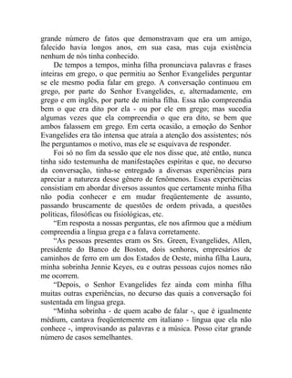 grande número de fatos que demonstravam que era um amigo,
falecido havia longos anos, em sua casa, mas cuja existência
nenhum de nós tinha conhecido.
     De tempos a tempos, minha filha pronunciava palavras e frases
inteiras em grego, o que permitiu ao Senhor Evangelides perguntar
se ele mesmo podia falar em grego. A conversação continuou em
grego, por parte do Senhor Evangelides, e, alternadamente, em
grego e em inglês, por parte de minha filha. Essa não compreendia
bem o que era dito por ela - ou por ele em grego; mas sucedia
algumas vezes que ela compreendia o que era dito, se bem que
ambos falassem em grego. Em certa ocasião, a emoção do Senhor
Evangelides era tão intensa que atraía a atenção dos assistentes; nós
lhe perguntamos o motivo, mas ele se esquivava de responder.
     Foi só no fim da sessão que ele nos disse que, até então, nunca
tinha sido testemunha de manifestações espíritas e que, no decurso
da conversação, tinha-se entregado a diversas experiências para
apreciar a natureza desse gênero de fenômenos. Essas experiências
consistiam em abordar diversos assuntos que certamente minha filha
não podia conhecer e em mudar freqüentemente de assunto,
passando bruscamente de questões de ordem privada, a questões
políticas, filosóficas ou fisiológicas, etc.
     “Em resposta a nossas perguntas, ele nos afirmou que a médium
compreendia a língua grega e a falava corretamente.
     “As pessoas presentes eram os Srs. Green, Evangelides, Allen,
presidente do Banco de Boston, dois senhores, empresários de
caminhos de ferro em um dos Estados de Oeste, minha filha Laura,
minha sobrinha Jennie Keyes, eu e outras pessoas cujos nomes não
me ocorrem.
     “Depois, o Senhor Evangelides fez ainda com minha filha
muitas outras experiências, no decurso das quais a conversação foi
sustentada em língua grega.
     “Minha sobrinha - de quem acabo de falar -, que é igualmente
médium, cantava freqüentemente em italiano - língua que ela não
conhece -, improvisando as palavras e a música. Posso citar grande
número de casos semelhantes.
 