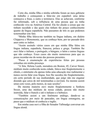 Certo dia, minha filha e minha sobrinha foram ao meu gabinete
de trabalho e começaram a falar-me em espanhol: uma delas
começava a frase, a outra a terminava. Elas se achavam, conforme
fui informado, sob a influência de uma pessoa que eu tinha
conhecido viva na América Central. Ela fez alusão a coisas que me
tinham sucedido e das quais elas tinham tão pouco conhecimento
quanto da língua espanhola. Não passamos de três os que podemos
testemunhar este fato.
     “Minha filha falava-me também na língua indiana, em dialeto
Chippewa e Monomonic, que eu conheço bem, por ter passado dois
anos entre os índios.
     “Assim assinalo vários casos em que minha filha falou em
língua indiana, espanhola, francesa, polaca e grega. Também lhe
ouvi falar o italiano, o português, o húngaro, o latim e outras línguas
que não conheço. Esses casos são muito numerosos para que eu
possa recordar-me do nome das pessoas presentes.
     “Passo à enumeração de experiências feitas por pessoas
estranhas em minha presença.
     “A Srta. Helena Leeds, moradora em Boston, 45, Carver Street,
médium muito conhecida nesta cidade, falava mui freqüentemente o
chinês, e entretanto ela apenas tinha uma educação mui rudimentar e
nunca ouvira falar essa língua. Isso lhe sucedeu tão freqüentemente,
em certo período de sua mediunidade, que julgo não me enganar
dizendo que cerca de mil testemunhas a ouviram. Eu mesmo assisti
umas cem vezes, pelo menos, às suas sessões”.
     Da mesma maneira ouvi muito freqüentemente a Senhora
Sweet, uma das médiuns de nossa cidade, pessoa não muito
instruída, falar o francês e até o italiano e o hebraico.
     “Também assisti a um fenômeno análogo, dando-se as
comunicações por meio de pancadas, em língua estrangeira, ao
passo que o médium só conhecia o inglês.
     Em minha casa ouvi a filha do Senador Tallmadge conversar em
língua alemã.
 