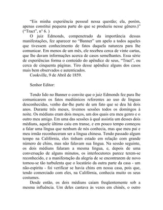 “Eis minha experiência pessoal nessa questão; ela, porém,
apenas constitui pequena parte do que se produziu nesse gênero.)”
(“Tract”, n° 6. )
    O juiz Edmonds, compenetrado da importância dessas
manifestações, fez aparecer no “Banner” um apelo a todos aqueles
que tivessem conhecimento de fatos daquela natureza para lhe
comunicar. Em menos de um mês, ele recebeu cerca de vinte cartas,
que lhe davam informações acerca de casos semelhantes. Essa série
de experiências forma o conteúdo do apêndice de seus, “Tract”, ou
cerca de cinquenta páginas. Tiro desse apêndice alguns dos casos
mais bem observados e autenticados.
    Cookville, 9 de Abril de 1859.

    Senhor Editor:

     Tendo lido no Banner o convite que o juiz Edmonds fez para lhe
comunicarem os fatos mediúnicos referentes ao uso de línguas
desconhecidas, venho dar-lhe parte de um fato que se deu há dois
anos. Durante três meses, tivemos sessões todos os domingos à
noite. Os médiuns eram dois moços, um dos quais era meu genro e o
outro meu amigo. Em uma das sessões à qual assistia um desses dois
médiuns, aquele último caiu em transe, e em pouco tempo começou
a falar uma língua que nenhum de nós conhecia, mas que meu pai e
meu irmão reconheceram ser a língua chinesa. Tendo passado algum
tempo na Califórnia, eles tinham estado em relação com grande
número de chins, mas não falavam sua língua. Na sessão seguinte,
os dois médiuns falaram a mesma língua, e, depois de uma
conversação de alguns minutos, os interlocutores parece terem-se
reconhecido, e a manifestação da alegria de se encontrarem de novo
tornou-se tão turbulenta que o locatário da outra parte da casa - um
não-espirita - foi verificar se havia chins em nossa casa, pois que,
tendo comerciado com eles, na Califórnia, conhecia muito os seus
costumes.
     Desde então, os dois médiuns caíam freqüentemente sob a
mesma influência. Um deles cantava às vezes em chinês, o outro
 