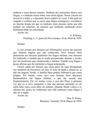 traduzia o texto dessas canções. Nenhum dos assistentes falava essa
língua, e o médium nunca tinha visto chim algum. Nosso circulo era
acessível a todos, e o aposento ficava repleto às vezes. Cada qual era
coagido a verificar que se ouvia uma língua estrangeira e reconhecia
ao mesmo tempo em que os médiuns eram pessoas sérias que não
podiam ser suspeitas, de maneira que nenhuma explicação desse
fenômeno pôde ser encontrada.
    Aceite, etc.
                                                          S. B Hoxie.
           Flushing, L. J., perto de Nova Iorque, 16 de Abril de 1859.

    Senhor:

     Li nos jornais que desejava ter informações acerca das pessoas
que falaram línguas que não conheciam. Ouvi Susana Hoyt
pronunciar um discurso patriótico em língua italiana; esse discurso
foi traduzido, à medida que ia sendo pronunciado, durante a sessão,
por um americano que compreendia o italiano. Estudei essa língua e
posso afirmar que foi realmente a língua empregada.
     Citarei ainda um homem que mora perto do lago Hempatead,
nos arredores de Newtown; ele tem 35 anos de idade e chama-se, se
não me engano, Smith. A família Hoyt poderá informá-lo por conta
própria. Por muitas vezes ouvi esse homem fazer discursos
declamatórios em língua italiana, o que lhe sucede mui
freqüentemente. Ele vai muitas vezes a casa dos Hoyt; à primeira
vez que eu o ouvi, perguntei a uma das pessoas presentes se ele
sabia falar outra coisa além do italiano. Quando Smith voltou a si,
afirmou-me nunca ter conhecido nem lido nenhuma outra língua a
não ser o inglês.
     Aceite, etc.
                                                     Wm. P. Prince.
                           Braintrie, Vermont, 29 de Março de 1859.

    Senhor:
 