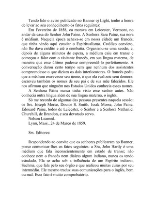 Tendo lido o aviso publicado no Banner oj Light, tenho a honra
de levar ao seu conhecimento os fatos seguintes:
    Em Fevereiro de 1858, eu morava em Leicester, Vermont, no
andar da casa do Senhor John Paine. A Senhora Sara Paine, sua nora
é médium. Naquela época achava-se em nossa cidade um francês,
que tinha vindo aqui estudar o Espiritualismo. Católico convicto,
não lhe dava crédito e até o combatia. Organizou-se uma sessão, e,
depois de alguns minutos de espera, a médium caiu em transe e
começou a falar com o visitante francês, em sua língua materna, de
maneira que esse último pudesse compreendê-lo perfeitamente. A
conversação durou certo tempo sem que nenhum dos assistentes
compreendesse o que diziam os dois interlocutores. O francês pediu
que a médium escrevesse seu nome, o que ela realizou sem demora;
escreveu também os nomes de seu pai e de sua mãe falecidos. Ele
nos afirmou que ninguém nos Estados Unidos conhecia esses nomes.
    A Senhora Paine nunca tinha visto esse senhor antes. Não
conhecia outra língua além de sua língua materna, o inglês.
    Só me recordo de algumas das pessoas presentes naquela sessão:
os Srs. Joseph Morse, Doutor S. Smith, Issak Morse, John Paine,
Edouard Paine, todos de Leicester, o Senhor e a Senhora Nathaniel
Churchill, de Brandon, e seu devotado servo.
    Nelson Learned.
    Lynn, Mass., 24 de Março de 1859.

    Srs. Editores:

     Respondendo ao convite que os senhores publicaram no Banner,
posso comunicar-lhes os fatos seguintes: a Sra, John Hardy é uma
médium que fala inconscientemente em estado de transe; não
conhece nem o francês nem dialeto algum indiano, nunca os tendo
estudado. Ela se acha sob a influência de um Espírito indiano,
Sachma, que fala pelo seu órgão e que realizou muitas curas por seu
intermédio. Ele mesmo traduz suas comunicações para o inglês, bem
ou mal. Esse fato é muito comprobatório.
 