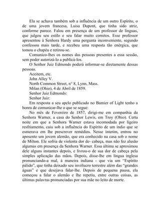 Ela se achava também sob a influência de um outro Espírito, o
de uma jovem francesa, Luisa Dupont, que tinha sido atriz,
conforme parece. Falou em presença de um professor de línguas,
que julgou seu estilo e seu falar muito corretos. Esse professor
apresentou à Senhora Hardy uma pergunta inconveniente, segundo
confessou mais tarde, e recebeu uma resposta tão enérgica, que
tomou o chapéu e retirou-se.
     Comunico-lhes os nomes das pessoas presentes a essa sessão,
sem poder autorizá-lo a publicá-los.
     O Senhor Juiz Edmonds poderá informar-se diretamente dessas
pessoas.
     Aceitem, etc.
     John Alley V.
     North Common Street, n° 8, Lynn, Mass.
     Milan (Ohio), 4 de Abril de 1859.
     Senhor Juiz Edmonds:
     Senhor Juiz:
     Em resposta a seu apelo publicado no Bamier of Light tenho a
honra de comunicar-lhe o que se segue:
     No mês de Fevereiro de 1857, dirigi-me em companhia da
Senhora Warner, a casa do Senhor Lewis, em Troy (Ohio). Certa
noite em que a Senhora Warner estava incomodada por ligeiro
resfriamento, caiu sob a influência do Espírito de um índio que se
esmerava em lhe prescrever remédios. Nesse ínterim, entrou no
aposento um jovem alemão, que era conhecido na casa sob o nome
de Milton. Ele sofria de violenta dor de- cabeça, mas não fez alusão
algumas em presença da Senhora Warner. Essa última se aproximou
dele alguns instantes depois, e livrou-o de sua dor de cabeça pela
simples aplicação das mãos. Depois, disse-lhe em língua inglesa
pronunciando-a mal, à maneira indiana - que via um “Espírito
pálido”, que tinha deixado seu invólucro terrestre além das “grandes
águas” e que desejava falar-lhe. Depois de pequena pausa, ela
começou a falar o alemão e lhe repetiu, entre outras coisas, as
últimas palavras pronunciadas por sua mãe no leito de morte.
 