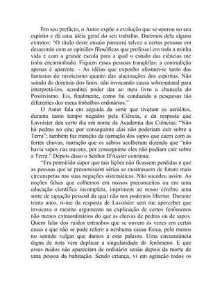Em seu prefácio, o Autor expõe a evolução que se operou no seu
espírito e dá uma idéia geral do seu trabalho. Daremos dela alguns
extratos: “O título deste ensaio parecerá talvez a certas pessoas em
desacordo com as opiniões filosóficas que professei em toda a minha
vida e com a grande escola para a qual o estudo das ciências me
tinha encaminhado. Fiquem essas pessoas tranqüilas: a contradição
apenas é aparente. - As idéias que exponho afastam-se tanto das
fantasias do misticismo quanto das alucinações dos espíritas. Não
saindo do domínio dos fatos, não invocando causa sobrenatural para
interpretá-los, acreditei poder dar ao meu livro a chancela do
Positivismo. Eis, finalmente, como fui conduzido a pesquisas tão
diferentes dos meus trabalhos ordinários.”
     O Autor fala em seguida da sorte que tiveram os aerólitos,
durante tanto tempo negados pela Ciência, e da resposta que
Lavoisier deu certo dia em nome da Academia das Ciências: “Não
há pedras no céu; por conseguinte elas não poderiam cair sobre a
Terra”; também faz menção da narração dos sapos que caem com as
fortes chuvas, narração que os sábios acolheram dizendo que “não
havia sapos nas nuvens, por conseguinte eles não podiam cair sobre
a Terra.” Depois disso o Senhor D'Assier continua:
     “Era permitido supor que tais lições não ficassem perdidas e que
as pessoas que se presumissem sérias se mostrassem de futuro mais
circunspetas nas suas negações sistemáticas. Não sucedeu assim. As
noções falsas que colhemos em nossos preconceitos ou em uma
educação científica incompleta, imprimem ao nosso cérebro uma
sorte de equação pessoal da qual não nos podemos libertar. Durante
trinta anos, ri-me da resposta de Lavoisier sem me aperceber que
invocava o mesmo argumento na explicação de certos fenômenos
não menos extraordinários do que as chuvas de pedras ou de sapos.
Quero falar dos ruídos estranhos que se ouvem às vezes em certas
casas e que não se pode referir a nenhuma causa física, pelo menos
no sentido vulgar que damos a essa palavra. Uma circunstância
digna de nota vem duplicar a singularidade do fenômeno. E que
esses ruídos não apareciam de ordinário senão depois da morte de
uma pessoa da habitação. Sendo criança, vi em agitação todos os
 