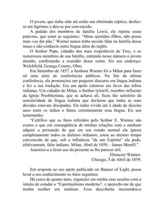 O jovem, que tinha sido até então um obstinado céptico, desfez-
se em lágrimas e deu-se por convencido.
     A pedido dos membros da família Lewis, ele repetiu essas
palavras, que eram as seguintes: “Meus queridos filhos, não posso
mais vos dar pão.” Warner nunca tinha ouvido falar na família desse
moço e não conhecia outra língua além do inglês.
     O Senhor Pope, cidadão dos mais respeitáveis de Troy, e os
numerosos membros de sua família, entrando nesse número o jovem
alemão, confirmarão a exatidão desse conto. Eis seu endereço:
Welchfield, Geauga County, Ohio.
     Em Setembro de 1857, a Senhora Warner foi a Milan para fazer
ali uma série de conferências públicas. No fim da última
conferência, ela pronunciou um pequeno discurso em língua indiana
e fez a sua tradução. Era um apelo caloroso em favor das tribos
indianas. Um cidadão de Milan, o Senhor lylerrill, membro influente
da Igreja Presbiteriana, que se achava ali, ficou tão satisfeito da
autenticidade da língua indiana que declarou que todas as suas
dúvidas estavam dissipadas. Ele tinha vivido até à idade de dezoito
anos entre os índios e falara correntemente essa língua. Eis seu
testemunho:
     “Certifico que os fatos referidos pelo Senhor E. Warnee são
exatos e que em conseqüência de minhas relações com a médium
adquiri a persuasão de que em seu estado normal ela ignora
completamente todos os dialetos indianos; estou ao mesmo tempo
convencido de que, sob a influência “de um Espírito” ela pode,
efetivamente, falar indiano. Milan, Abril de 1859. - James Merrill.”
     Autorizo-o a fazer uso da presente se lhe parecer útil.
                                                    Ebenezer Warnee.
                                         Chicago, 5 de Abril de 1859.

    Em resposta ao seu apelo publicado no Banner of Light, posso
levar a seu conhecimento os fatos seguintes:
    Há cerca de quatro anos, organizei em minha casa sessões com o
intuito de estudar o “Espiritualismo moderno”, e apercebi-me de que
minha mulher era médium. Essa descoberta incomodou-a
 