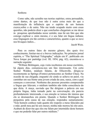 Senhora:

    Como sabe, não acredito nas teorias espíritas; estou persuadido,
como dantes, de que isso não é outra coisa mais do que a
manifestação da influência que o espírito de um homem
exerce,sobre o de outro. Não me tendo ocupado muito com essas
questões, não poderia dizer a que conclusões chegariam se me desse
às pesquisas aprofundadas nesse sentido; mas há um fato que não
consigo explicar a -mim mesmo, é o seu falar em língua indiana;
essa linguagem era tão correta e característica, quanto a que se ouve
nos bivaques índios...
                                                          Jacob Wetz.

     Para os outros fatos do mesmo gênero, dos quais tive
conhecimento, limitar-me-ei a breves indicações. No primeiro jornal
espírita, o “The Spiritual Telegrapha,” edição em 8°, publicado em
Nova Iorque por partridge (vol. III, 1854, pág. 62), encontra-se a
narração seguinte:
     “William Brittingam, cuja visita recebemos em nosso escritório,
há alguns dias, comunicou-nos um fato interessante. Um certo
Senhor Walden, médium falante, de Ellicotville, dirigiu-se
recentemente as Springs (Fontes) pertencentes ao Senhor Chase. Na
ocasião de sua chegada; enquanto ele ainda se achava no paiol, viu
caminhar em sua frente uma jovem criada da casa, sueca, com a qual
começou a conversar. Nenhuma das pessoas presentes compreendia
a língua que falavam; o médium também não tinha consciência do
que dizia. A moça, ouvindo que lhe dirigiam a palavra em sua
própria língua, tinha tomado parte na conversação; ela parecia
profundamente interessada, e sua emoção se tornou tão intensa que
ela se desmanchou em pranto. Quando o Senhor Brittingam lhe
perguntou pela causa de sua emoção, respondeu sumariamente:
“Este homem conhece tudo quanto diz respeito a meus falecidos pai
e mãe; perdi meu pai há seis meses; minha mãe morreu há oito anos.
Acabam de dizer-me que eles me falam por intermédio deste homem
e que me poderão falar por outros médiuns.”
 
