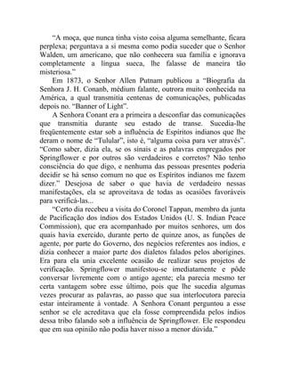 “A moça, que nunca tinha visto coisa alguma semelhante, ficara
perplexa; perguntava a si mesma como podia suceder que o Senhor
Walden, um americano, que não conhecera sua família e ignorava
completamente a língua sueca, lhe falasse de maneira tão
misteriosa.”
    Em 1873, o Senhor Allen Putnam publicou a “Biografia da
Senhora J. H. Conanb, médium falante, outrora muito conhecida na
América, a qual transmitia centenas de comunicações, publicadas
depois no. “Banner of Light”.
    A Senhora Conant era a primeira a desconfiar das comunicações
que transmitia durante seu estado de transe. Sucedia-lhe
freqüentemente estar sob a influência de Espíritos indianos que lhe
deram o nome de “Tulular”, isto é, “alguma coisa para ver através”.
“Como saber, dizia ela, se os sinais e as palavras empregados por
Springflower e por outros são verdadeiros e corretos? Não tenho
consciência do que digo, e nenhuma das pessoas presentes poderia
decidir se há senso comum no que os Espíritos indianos me fazem
dizer.” Desejosa de saber o que havia de verdadeiro nessas
manifestações, ela se aproveitava de todas as ocasiões favoráveis
para verificá-las...
    “Certo dia recebeu a visita do Coronel Tappan, membro da junta
de Pacificação dos índios dos Estados Unidos (U. S. Indian Peace
Commission), que era acompanhado por muitos senhores, um dos
quais havia exercido, durante perto de quinze anos, as funções de
agente, por parte do Governo, dos negócios referentes aos índios, e
dizia conhecer a maior parte dos dialetos falados pelos aborígines.
Era para ela unia excelente ocasião de realizar seus projetos de
verificação. Springflower manifestou-se imediatamente e pôde
conversar livremente com o antigo agente; ela parecia mesmo ter
certa vantagem sobre esse último, pois que lhe sucedia algumas
vezes procurar as palavras, ao passo que sua interlocutora parecia
estar inteiramente à vontade. A Senhora Conant perguntou a esse
senhor se ele acreditava que ela fosse compreendida pelos índios
dessa tribo falando sob a influência de Springflower. Ele respondeu
que em sua opinião não podia haver nisso a menor dúvida.”
 