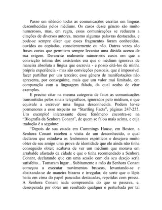Passo em silêncio todas as comunicações escritas em línguas
desconhecidas pelos médiuns. Os casos desse gênero são muito
numerosos, mas, em regra, essas comunicações se reduzem a
citações de diversos autores, mesmo algumas palavras destacadas, e
pode-se sempre dizer que esses fragmentos foram conhecidos,
ouvidos ou copiados, conscientemente ou não. Outras vezes são
frases curtas que permitem sempre levantar uma dúvida acerca de
sua origem. Deram-se realmente numerosos casos em que a
convicção íntima dos assistentes era que o médium ignorava de
maneira absoluta a língua que escrevia - e posso citá-los de minha
própria experiência - mas são convicções pessoais, que é impossível
fazer partilhar por um terceiro; esse gênero de manifestações não
apresenta, por conseguinte, mais que um valor mui limitado, em
comparação com a linguagem falada, da qual acabo de citar
exemplos.
     E preciso citar na mesma categoria de fatos as comunicações
transmitidas pelos sinais telegráficos, ignorados pelo médium, o que
equivale a escrever uma língua desconhecida. Podem ler-se
pormenores a esse respeito no “Startling Facts”, páginas 247-255.
Um exemplo! interessante desse fenômeno encontra-se na
“Biografia da Senhora Conant”, de quem se falou mais acima, e cuja
tradução é a seguinte:
     “Depois de sua estada em Cummings House, em Boston, a
Senhora Conant recebeu a visita de um desconhecido, o qual
declarou que estudava os fenômenos espiríticos e desejava muito
obter de seu amigo uma prova de identidade que ele ainda não tinha
conseguido obter; acabava de ver um médium que morava em
arrabalde afastado da cidade e que o tinha recomendado a Senhora
Conant, declarando que em uma sessão com ela seu desejo seria
satisfeito... Tomaram lugar... Subitamente a mão da Senhora Conant
começou a executar movimentos bruscos, levantando-se e
abaixando-se de maneira bizarra e irregular, de sorte que o lápis
batia em cima do papel pancadas destacadas, repetidas com pressa.
A Senhora Conant nada compreendia do que se passava, e,
desesperada por obter um resultado qualquer e perturbada por tal
 