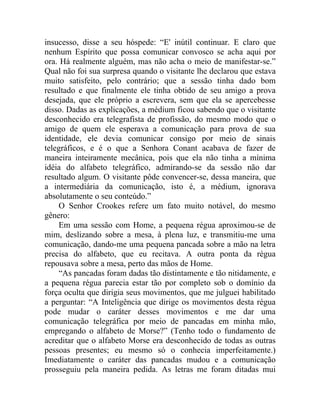 insucesso, disse a seu hóspede: “E' inútil continuar. E claro que
nenhum Espírito que possa comunicar convosco se acha aqui por
ora. Há realmente alguém, mas não acha o meio de manifestar-se.”
Qual não foi sua surpresa quando o visitante lhe declarou que estava
muito satisfeito, pelo contrário; que a sessão tinha dado bom
resultado e que finalmente ele tinha obtido de seu amigo a prova
desejada, que ele próprio a escrevera, sem que ela se apercebesse
disso. Dadas as explicações, a médium ficou sabendo que o visitante
desconhecido era telegrafista de profissão, do mesmo modo que o
amigo de quem ele esperava a comunicação para prova de sua
identidade, ele devia comunicar consigo por meio de sinais
telegráficos, e é o que a Senhora Conant acabava de fazer de
maneira inteiramente mecânica, pois que ela não tinha a mínima
idéia do alfabeto telegráfico, admirando-se da sessão não dar
resultado algum. O visitante pôde convencer-se, dessa maneira, que
a intermediária da comunicação, isto é, a médium, ignorava
absolutamente o seu conteúdo.”
    O Senhor Crookes refere um fato muito notável, do mesmo
gênero:
    Em uma sessão com Home, a pequena régua aproximou-se de
mim, deslizando sobre a mesa, à plena luz, e transmitiu-me uma
comunicação, dando-me uma pequena pancada sobre a mão na letra
precisa do alfabeto, que eu recitava. A outra ponta da régua
repousava sobre a mesa, perto das mãos de Home.
    “As pancadas foram dadas tão distintamente e tão nitidamente, e
a pequena régua parecia estar tão por completo sob o domínio da
força oculta que dirigia seus movimentos, que me julguei habilitado
a perguntar: “A Inteligência que dirige os movimentos desta régua
pode mudar o caráter desses movimentos e me dar uma
comunicação telegráfica por meio de pancadas em minha mão,
empregando o alfabeto de Morse?” (Tenho todo o fundamento de
acreditar que o alfabeto Morse era desconhecido de todas as outras
pessoas presentes; eu mesmo só o conhecia imperfeitamente.)
Imediatamente o caráter das pancadas mudou e a comunicação
prosseguiu pela maneira pedida. As letras me foram ditadas mui
 