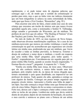 rapidamente, e só pude tomar nota de algumas palavras que
consegui aqui e ali, de modo que o sentido da comunicação se
perdeu para mim, mas o que eu tinha visto me indicou claramente
que um bom telegrafista se achava na outra extremidade da linha,
onde quer que fosse.s (Ver Crookes, “Researches”, pág. 95.)
     Para encerrar esta série de fatos, citarei ainda esse caso de uma
criança que executou um trecho de música sem que nunca tivesse
aprendido aquela arte, como a testemunha o Senhor N. Tallmadge,
antigo senador e governador do Wisconsin, pai do médium. No
prefácio de um livro que ele editou: “The Healing of Nations” (Cura
das Nações), por Linton, Nova Iorque, 1858, diz:
     No mês de Junho de 1853, ao meu regresso de Nova Iorque,
onde observara diversas manifestações espiríticas, fui a casa de um
médium-escrevente que morava em minha vizinhança e recebi uma
comunicação na qual me aconselhavam que organizasse um círculo
íntimo em minha casa, predizendo-me que um médium, que 1iavia
de exceder a todas as minhas previsões, ia formar-se. Externei o
desejo de conhecer o nome desse a médium, e recebi em resposta
que seria minha filha. Qual? perguntei, pois tenho quatro. “-
Emília”, responderam-me. Convidaram-me em seguida para pôr ao
piano minha filha Emília, quando as sessões fossem organizadas. “-
Ensinar-lhe-eis a tocar?”, perguntei. A resposta foi: “- Verás.”
     “Emília era minha filha mais moça, de treze anos. Observarei
que ela não conhecia música, e nunca tinha tocado uma ária
qualquer, pela simples razão de, na época de nossa chegada aqui,
termos encontrado o país quase desabitado; era impossível ter um
professor de música. Tudo quanto ela sabe, aprendeu-o comigo ou
com alguém da família. Consegui em pouco tempo organizar um
pequeno círculo íntimo. Apresentei a Emília uma folha de papel e
um lápis. Sua mão começou a traçar linhas retas que formavam uma
série de cinco linhas. Depois ela fez as notas e acrescentou os sinais.
Feito isso, deixou cair o lápis e começou a bater sobre a mesa como
sobre as teclas de um piano. Lembrei-me então que devia sentá-la
diante de um piano; depois de um momento de hesitação, ela aceitou
o meu convite e sentou-se ao piano com a firmeza de um artista
 