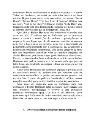 consumado. Bateu resolutamente no teclado e executou a “Grande
Valsa” de Beethoven, em estilo que teria feito honra a um bom
músico. Depois tocou muitas árias conhecidas, tais como: “Sweet
Home”, “Bonnie Doon”, “The Last Rose of Summer” (Última rosa
do estio), “Hail to the Cheef” (Glória ao Chefe), “Lilly Dale”, etc.
Executou ainda uma ária desconhecida, cantando ao mesmo tempo
as palavras improvisadas que se lhe referiam.” (Pág. 61.)
     Que dirá o Senhor Hartmann dos numerosos exemplos que
acabo de citar? E' evidente que os fenômenos que se produzem
contra a vontade e convicções do médium, e principalmente o
emprego de uma língua que ele não conhece, nada têm de comum
nem com a hiperestesia da memória, nem com a transmissão do
pensamento, nem finalmente com a clarividência, que determinam a
natureza da consciência sonambúlica. Essa última categoria de fatos
tem uma importância capital em vista do veredicto categórico do
Senhor Hartmann, proclamando que iguais fenômenos não existem.
Está aí, no domínio dos fatos intelectuais, o rubicão que o Senhor
Hartmann não poderá transpor e, - do mesmo modo que para os
fatos físicos da penetração da matéria - dessa vez ainda ele deverá
depor as armas.
     Como esses fenômenos não podem ser explicados por uma ação
da consciência normal do médium nem por nenhuma ação da
consciência sonambúlica, é preciso necessariamente procurar um
terceiro fator. E, como não podemos descobri-lo no médium, somos
coagidos a concluir que esse terceiro fator se acha fora do médium.
     Mas, antes de ocupar-me com os fenômenos para cuja
explicação o Senhor Hartmann julga necessário fazer exceção aos
seus princípios metodológicos e recorrer a unia explicação
metafísica sobrenatural (pág. 81), isto é, ao Absoluto, devo
mencionar aqui fenômenos de caráter complexo que completarão e
ilustrarão, por assim dizer, as conclusões que acabo de enunciar.



         7. - Diversos fenômenos de gênero misto-composto.
 