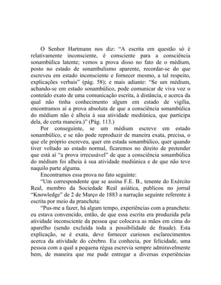 O Senhor Hartmann nos diz: “A escrita em questão só é
relativamente inconsciente, é consciente para a consciência
sonambúlica latente; vemos a prova disso no fato de o médium,
posto no estado de sonambulismo aparente, recordar-se do que
escreveu em estado inconsciente e fornecer mesmo, a tal respeito,
explicações verbais” (pág. 58); e mais adiante: “Se um médium,
achando-se em estado sonambúlico, pode comunicar de viva voz o
conteúdo exato de uma comunicação escrita, à distância, e acerca da
qual não tinha conhecimento algum em estado de vigília,
encontramos aí a prova absoluta de que a consciência sonambúlica
do médium não é alheia à sua atividade mediúnica, que participa
dela, de certa maneira.)” (Pág. 113.)
     Por conseguinte, se um médium escreve em estado
sonambúlico, e se não pode reproduzir de maneira exata, precisa, o
que ele próprio escreveu, quer em estada sonambúlico, quer quando
tiver voltado ao estado normal, ficaremos no direito de pretender
que está aí “a prova irrecusável” de que a consciência sonambúlica
do médium foi alheia à sua atividade mediúnica e de que não teve
naquilo parte alguma.
     Encontramos essa prova no fato seguinte:
     “Um correspondente que se assina F.E. B., tenente do Exército
Real, membro da Sociedade Real asiática, publicou no jornal
“Knowledge” de 2 de Março de 1883 a narração seguinte referente à
escrita por meio da prancheta:
     “Pus-me a fazer, há algum tempo, experiências com a prancheta:
eu estava convencido, então, de que essa escrita era produzida pela
atividade inconsciente da pessoa que colocava as mãos em cima do
aparelho (sendo excluída toda a possibilidade de fraude). Esta
explicação, se é exata, deve fornecer curiosos esclarecimentos
acerca da atividade do cérebro. Eu conhecia, por felicidade, uma
pessoa com a qual a pequena régua escrevia sempre admiravelmente
bem, de maneira que me pude entregar a diversas experiências
 