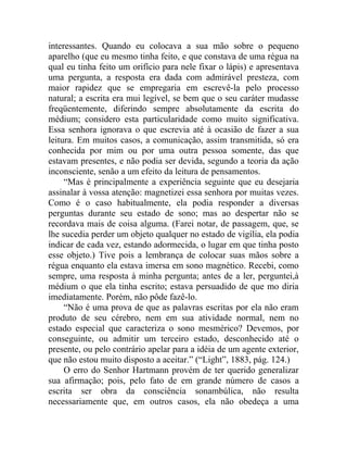 interessantes. Quando eu colocava a sua mão sobre o pequeno
aparelho (que eu mesmo tinha feito, e que constava de uma régua na
qual eu tinha feito um orifício para nele fixar o lápis) e apresentava
uma pergunta, a resposta era dada com admirável presteza, com
maior rapidez que se empregaria em escrevê-la pelo processo
natural; a escrita era mui legível, se bem que o seu caráter mudasse
freqüentemente, diferindo sempre absolutamente da escrita do
médium; considero esta particularidade como muito significativa.
Essa senhora ignorava o que escrevia até à ocasião de fazer a sua
leitura. Em muitos casos, a comunicação, assim transmitida, só era
conhecida por mim ou por uma outra pessoa somente, das que
estavam presentes, e não podia ser devida, segundo a teoria da ação
inconsciente, senão a um efeito da leitura de pensamentos.
     “Mas é principalmente a experiência seguinte que eu desejaria
assinalar à vossa atenção: magnetizei essa senhora por muitas vezes.
Como é o caso habitualmente, ela podia responder a diversas
perguntas durante seu estado de sono; mas ao despertar não se
recordava mais de coisa alguma. (Farei notar, de passagem, que, se
lhe sucedia perder um objeto qualquer no estado de vigília, ela podia
indicar de cada vez, estando adormecida, o lugar em que tinha posto
esse objeto.) Tive pois a lembrança de colocar suas mãos sobre a
régua enquanto ela estava imersa em sono magnético. Recebi, como
sempre, uma resposta à minha pergunta; antes de a ler, perguntei,à
médium o que ela tinha escrito; estava persuadido de que mo diria
imediatamente. Porém, não pôde fazê-lo.
     “Não é uma prova de que as palavras escritas por ela não eram
produto de seu cérebro, nem em sua atividade normal, nem no
estado especial que caracteriza o sono mesmérico? Devemos, por
conseguinte, ou admitir um terceiro estado, desconhecido até o
presente, ou pelo contrário apelar para a idéia de um agente exterior,
que não estou muito disposto a aceitar.” (“Light”, 1883, pág. 124.)
     O erro do Senhor Hartmann provém de ter querido generalizar
sua afirmação; pois, pelo fato de em grande número de casos a
escrita ser obra da consciência sonambúlica, não resulta
necessariamente que, em outros casos, ela não obedeça a uma
 