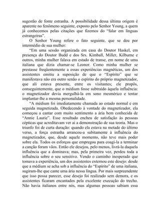 sugestão de fonte estranha. A possibilidade dessa última origem é
aparente no fenômeno seguinte, exposto pelo Senhor Young, a quem
já conhecemos pelas citações que fizemos do “falar em línguas
estrangeiras”.
     O Senhor Young refere o fato seguinte, que se deu por
intermédio de sua mulher:
     “Em uma sessão organizada em casa do Doutor Haskel, em
presença do Doutor Budd e dos Srs. Kimball, Miller, Kilburne e
outros, minha mulher falava em estado de transe, em nome de uma
italiana que dizia chamar-se Leonor. Como minha mulher se
prestasse freqüentemente a essas experiências magnéticas, um dos
assistentes emitiu a suposição de que o “Espírito” que se
manifestava não era outro senão o espírito do próprio magnetizador,
que ali estava presente, entre os visitantes; ele propôs,
conseguintemente, que o médium fosse subtraído àquela influência:
o magnetizador devia mergulhá-la em sono mesmérico e tentar
implantar-lhe a mesma personalidade.
     “A médium foi imediatamente chamada ao estado normal e em
seguida magnetizada. Obedecendo à vontade do magnetizador, ela
começou a cantar com muito sentimento a ária bem conhecida de
“Annie Laurie”. Esse resultado encheu de satisfação às pessoas
cépticas que acreditavam ver ai a demonstração de sua teoria. Mas o
triunfo foi de curta duração: quando ela estava na metade do último
verso, a força estranha arrancou-a subitamente à influência do
magnetizador, que, desde aquele momento, não teve mais poder
sobre ela. Todos os esforços que empregou para coagi-la a terminar
a canção foram vãos. Então ele desejou, pelo menos, livrá-la daquela
influência que a dominava; mas, pela primeira vez, perdeu toda a
influência sobre o seu sensitivo. Vendo o caminho inesperado que
tomava a experiência, um dos assistentes externou este desejo: desde
que a médium se acha sob a influência do “Espírito” de uma italiana,
sugiram-lhe que cante uma ária nessa língua. Por mais surpreendente
que isso possa parecer, esse desejo foi realizado sem demora, e os
assistentes ficaram encantados pela excelente execução do trecho.
Não havia italianos entre nós, mas algumas pessoas sabiam essa
 