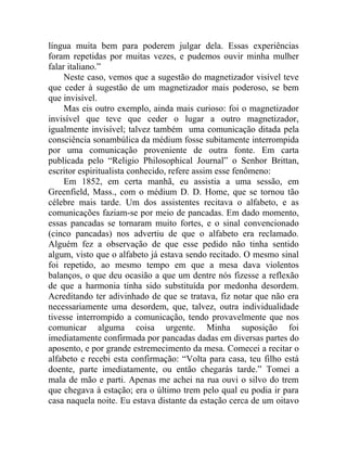 língua muita bem para poderem julgar dela. Essas experiências
foram repetidas por muitas vezes, e pudemos ouvir minha mulher
falar italiano.”
     Neste caso, vemos que a sugestão do magnetizador visível teve
que ceder à sugestão de um magnetizador mais poderoso, se bem
que invisível.
     Mas eis outro exemplo, ainda mais curioso: foi o magnetizador
invisível que teve que ceder o lugar a outro magnetizador,
igualmente invisível; talvez também uma comunicação ditada pela
consciência sonambúlica da médium fosse subitamente interrompida
por uma comunicação proveniente de outra fonte. Em carta
publicada pelo “Religio Philosophical Journal” o Senhor Brittan,
escritor espiritualista conhecido, refere assim esse fenômeno:
     Em 1852, em certa manhã, eu assistia a uma sessão, em
Greenfield, Mass., com o médium D. D. Home, que se tornou tão
célebre mais tarde. Um dos assistentes recitava o alfabeto, e as
comunicações faziam-se por meio de pancadas. Em dado momento,
essas pancadas se tornaram muito fortes, e o sinal convencionado
(cinco pancadas) nos advertiu de que o alfabeto era reclamado.
Alguém fez a observação de que esse pedido não tinha sentido
algum, visto que o alfabeto já estava sendo recitado. O mesmo sinal
foi repetido, ao mesmo tempo em que a mesa dava violentos
balanços, o que deu ocasião a que um dentre nós fizesse a reflexão
de que a harmonia tinha sido substituída por medonha desordem.
Acreditando ter adivinhado de que se tratava, fiz notar que não era
necessariamente uma desordem, que, talvez, outra individualidade
tivesse interrompido a comunicação, tendo provavelmente que nos
comunicar alguma coisa urgente. Minha suposição foi
imediatamente confirmada por pancadas dadas em diversas partes do
aposento, e por grande estremecimento da mesa. Comecei a recitar o
alfabeto e recebi esta confirmação: “Volta para casa, teu filho está
doente, parte imediatamente, ou então chegarás tarde.” Tomei a
mala de mão e parti. Apenas me achei na rua ouvi o silvo do trem
que chegava à estação; era o último trem pelo qual eu podia ir para
casa naquela noite. Eu estava distante da estação cerca de um oitavo
 