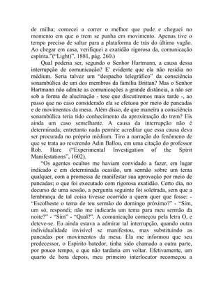 de milha; comecei a correr o melhor que pude e cheguei no
momento em que o trem se punha em movimento. Apenas tive o
tempo preciso de saltar para a plataforma de trás do último vagão.
Ao chegar em casa, verifiquei a exatidão rigorosa da, comunicação
espírita.”(“Light)”, 1881, pág. 260.)
     Qual poderia ser, segundo o Senhor Hartmann, a causa dessa
interrupção de comunicação? E' evidente que ela não residia no
médium. Seria talvez um “despacho telegráfico” da consciência
sonambúlica de um dos membros da família Brittan? Mas o Senhor
Hartmann não admite as comunicações a grande distância, a não ser
sob a forma de alucinação - tese que discutiremos mais tarde -, ao
passo que no caso considerado ela se efetuou por meio de pancadas
e de movimentos da mesa. Além disso, de que maneira a consciência
sonambúlica teria tido conhecimento da aproximação do trem? Eis
ainda um caso semelhante. A causa da interrupção não é
determinada; entretanto nada permite acreditar que essa causa deva
ser procurada no próprio médium. Tiro a narração do fenômeno de
que se trata ao reverendo Adin Ballou, em uma citação do professor
Rob. Hare (“Experimental Investigation of the Spirit
Manifestations”, 1602).
     “Os agentes ocultos me haviam convidado a fazer, em lugar
indicado e em determinada ocasião, um sermão sobre um tema
qualquer, com a promessa de manifestar sua aprovação por meio de
pancadas; o que foi executado com rigorosa exatidão. Certo dia, no
decurso de uma sessão, a pergunta seguinte foi soletrada, sem que a
lembrança de tal coisa tivesse ocorrido a quem quer que fosse: -
“Escolheste o tema de teu sermão do domingo próximo?” - “Sim,
um só, respondi; não me indicarás um tema para meu sermão da
noite?” - “Sim” - “Qual?”. A comunicação começou pela letra O, e
deteve-se. Eu ainda estava a admirar tal interrupção, quando outra
individualidade invisível se manifestou, mas substituindo as
pancadas por movimentos da mesa. Ela me informou que seu
predecessor, o Espírito batedor, tinha sido chamado a outra parte,
por pouco tempo, e que não tardaria em voltar. Efetivamente, um
quarto de hora depois, meu primeiro interlocutor recomeçou a
 