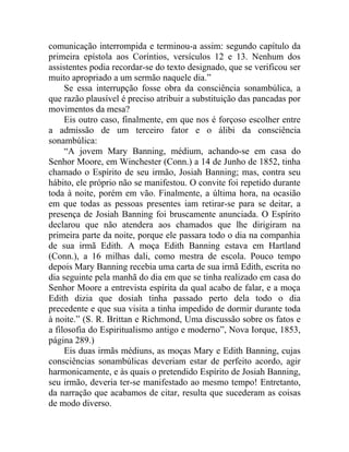 comunicação interrompida e terminou-a assim: segundo capítulo da
primeira epístola aos Coríntios, versículos 12 e 13. Nenhum dos
assistentes podia recordar-se do texto designado, que se verificou ser
muito apropriado a um sermão naquele dia.”
     Se essa interrupção fosse obra da consciência sonambúlica, a
que razão plausível é preciso atribuir a substituição das pancadas por
movimentos da mesa?
     Eis outro caso, finalmente, em que nos é forçoso escolher entre
a admissão de um terceiro fator e o álibi da consciência
sonambúlica:
     “A jovem Mary Banning, médium, achando-se em casa do
Senhor Moore, em Winchester (Conn.) a 14 de Junho de 1852, tinha
chamado o Espírito de seu irmão, Josiah Banning; mas, contra seu
hábito, ele próprio não se manifestou. O convite foi repetido durante
toda à noite, porém em vão. Finalmente, a última hora, na ocasião
em que todas as pessoas presentes iam retirar-se para se deitar, a
presença de Josiah Banning foi bruscamente anunciada. O Espírito
declarou que não atendera aos chamados que lhe dirigiram na
primeira parte da noite, porque ele passara todo o dia na companhia
de sua irmã Edith. A moça Edith Banning estava em Hartland
(Conn.), a 16 milhas dali, como mestra de escola. Pouco tempo
depois Mary Banning recebia uma carta de sua irmã Edith, escrita no
dia seguinte pela manhã do dia em que se tinha realizado em casa do
Senhor Moore a entrevista espírita da qual acabo de falar, e a moça
Edith dizia que dosiah tinha passado perto dela todo o dia
precedente e que sua visita a tinha impedido de dormir durante toda
à noite.” (S. R. Brittan e Richmond, Uma discussão sobre os fatos e
a filosofia do Espiritualismo antigo e moderno”, Nova Iorque, 1853,
página 289.)
     Eis duas irmãs médiuns, as moças Mary e Edith Banning, cujas
consciências sonambúlicas deveriam estar de perfeito acordo, agir
harmonicamente, e às quais o pretendido Espírito de Josiah Banning,
seu irmão, deveria ter-se manifestado ao mesmo tempo! Entretanto,
da narração que acabamos de citar, resulta que sucederam as coisas
de modo diverso.
 