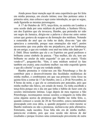 Ainda posso fazer menção aqui de uma experiência que foi feita
em minha presença, em círculo íntimo; esse fato pertence antes à
primeira série, mas coloco-o aqui como introdução, ao que se segue,
onde figurarão as mesmas personagens.
     A 17 de Outubro de 1873, terça-feira, eu assistia em Londres a
uma sessão dada por uma médium de profissão, a Senhora Olívia;
um dos Espíritos que ela invocava, Hambo, que pretendia ter sido
um negro da Jamaica, dirigiu-me a palavra e disse-me entre outras
coisas que gostava de ocupar-se da formação dos médiuns. Notando
a esmeralda do anel que eu tinha no dedo, disse-me “que não
apreciava a esmeralda, porque suas emanações são más”; porém
acrescentou que essa pedra não me prejudicava, por ser lembrança
de um amigo, o que era verdade: esse anel me tinha sido dado por V.
J. Dahl. Disse também que ele e os Espíritos em geral preferem o
brilhante como símbolo da pureza. -”Sua mulher, diz ele, tem um
brilhante no anular da mão esquerda” (o que era exato). “Estás
vendo-o?”, perguntei-lhe. “Sim, é uma médium notável (o fato
também era exato), uma excelente mulher: sua mão esquerda ignora
o que dá a direita” (o que era verdade ainda).
     Hambo prometeu ir visitar-nos em São Petersburgo a fim de
contribuir para o desenvolvimento das faculdades mediúnicas de
minha mulher, e combinamos em que sua primeira visita fosse na
quinta-feira a contar de 17 de Outubro, isto é, a 20 de Novembro, às
8 horas da noite, e que ele se comunicaria por pancadas, pois que
minha mulher não falava, em estado de transe. Eu tinha escolhido a
terça-feira porque era o dia em que tinha o hábito de fazer com ela
sessões inteiramente íntimas. Logo depois de meu regresso a São
Petersburgo, recomeçamos nossas sessões; a ninguém eu tinha dito
coisa alguma acerca da promessa que Hambo me tinha feito, e,
quando comecei a sessão de 20 de Novembro, estava naturalmente
preocupado com essa idéia, e, quando perguntei a mim mesmo se
Hambo realizaria ou não a promessa, inclinava-me pela afirmativa.
Entretanto, nada sucedeu. Essa falta não era de minha mulher,
parecia-me evidente, pois que essa sessão não deixou de dar
resultados e porque tivemos uma comunicação proveniente de outra
 