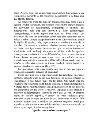parte. Assim, pois, sua consciência sonambúlica funcionava, e era
realmente o momento de ler em nossos pensamentos e de fazer com
que Hambo falasse.
     As condições eram das mais favoráveis, pois que, como o diz o
Senhor Doutor Hartmann, um médium tem sempre grande interesse
em adivinhar os pensamentos, conscientes e latentes, dos
espectadores, pois que seu interesse é fazer comunicações
surpreendentes, e nada impressiona mais ao “bom senso” dos
assistentes do que ver comunicar coisas que eles acreditam ser os
únicos a saber, ou que escapam mesmo à sua consciência no estado
de vigília. E preciso, pois, supor sempre no médium a vontade de
perceber. Sucede-se ao médium trabalhar perante pessoas que, de
seu lado, têm igualmente interesse em que se dêem fenômenos
admiráveis, então o desejo de apoiar o médium e de lhe aplainar
tanto quanto possíveis todas as dificuldades, deve necessariamente
desenvolver-se nessas pessoas, o que dará em resultado incitar a
vontade inconsciente a transmitir a idéia. Além disso, no decurso das
sessões as mãos dos vizinhos se tocam, condição muito favorável à
transmissão dos pensamentos. (Pág. 72.)
     Por que razão, pois, essa transmissão não se deu, pois que as
condições requeridas estavam ali reunidas?
     Como quer que seja, a experiência não deu resultado; não fiquei
surpreso, sabendo quão pouco nos devemos fiar dessas espécies de
fiscalização, e não pensei mais em tal coisa. Não tendo que me
felicitar com os resultados de minha tentativa, a ninguém falei nisso.
Na terça-feira seguinte, fizemos uma pequena sessão de três pessoas,
em companhia do professor Boutlerow. Apaguei a luz, ficando o
aposento suficientemente iluminado pelo gás da rua. O alfabeto
inglês foi pedido; repeti-o, e escrevi as letras indicadas pelas
pancadas do pé da mesa em roda da qual estávamos reunidos. Não
podendo acertar com o sentido das palavras traçadas, parei para
acender a vela e orientar-me; minha mulher já estava em estado de
transe, e, no papel, li as letras seguintes:
                   “gamhereanewaslasttemewthyou.”
 