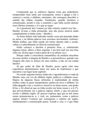 Compreendi que se soletrava alguma coisa que poderíamos
compreender mais tarde; por conseguinte, tornei a apagar a luz e
comecei a recitar o alfabeto; entretanto, não conseguia descobrir o
sentido das sílabas reunidas. Finalmente, quando terminou a
comunicação, acendi a vela, e examinei o que tinha escrito durante
esses últimos instantes, e li o que se segue:
     As I promised, but I cannot yet take entirely control over her. -
Hambo. (Como o tinha prometido, mas não posso tomá-la ainda
completamente à minha conta. - Hambo.)
     As letras tinham sido indicadas muitas vezes por pancadas dadas
na mesa, e na última palavra essa executou movimentos violentos.
Minha mulher, que tinha estado em transe durante toda a sessão,
voltou a si placidamente no final da comunicação.
     Então comecei a decifrar a primeira frase, e, substituindo
algumas letras, obtive a frase seguinte: I am here and was last time
with you. (Estou aqui e estava perto de ti na última vez.)
     Porque então a consciência sonambúlica da médium descobria
em meu cérebro a imagem de Hambo e a personificava, quando essa
imagem não mais se achava em meu cérebro, a não ser em estado
latente?
     Já que acabo de falar de Hambo, posso agora citar uma
experiência absolutamente única nos anais do Espiritismo e que
encontra o seu lugar neste capítulo:
     Na sessão seguinte éramos ainda três e aguardávamos a vinda de
Hambo; mas, em vez do alfabeto inglês, pediu-se o alfabeto russo.
Depois de algumas frases referentes à mediunidade de minha
mulher, todas as quais interpretamos, pedem de novo o alfabeto. Eu
tinha apagado a luz, e recitava e inscrevia as letras russas, sem poder
lê-Ias, e fiz observar que eu tinha escrito em letras russas y u h (*),
que provavelmente era a palavra inglesa which, e que era preciso
recitar o alfabeto inglês. (E' preciso explicar aqui que as três letras
russas pronunciam-se u, i, tsch, ou, juntamente, como a palavra
inglesa which.) Comecei por conseguinte a soletrar em inglês;
imediatamente a comunicação parou. Acendi a vela, e vi que tinha
 