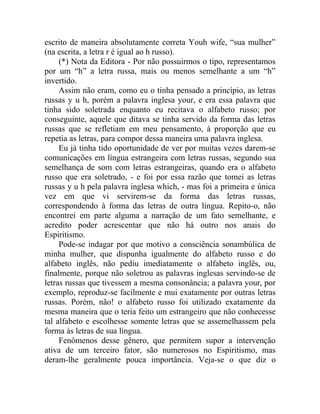 escrito de maneira absolutamente correta Youh wife, “sua mulher”
(na escrita, a letra r é igual ao h russo).
     (*) Nota da Editora - Por não possuirmos o tipo, representamos
por um “h” a letra russa, mais ou menos semelhante a um “h”
invertido.
     Assim não eram, como eu o tinha pensado a princípio, as letras
russas y u h, porém a palavra inglesa your, e era essa palavra que
tinha sido soletrada enquanto eu recitava o alfabeto russo; por
conseguinte, aquele que ditava se tinha servido da forma das letras
russas que se refletiam em meu pensamento, à proporção que eu
repetia as letras, para compor dessa maneira uma palavra inglesa.
     Eu já tinha tido oportunidade de ver por muitas vezes darem-se
comunicações em língua estrangeira com letras russas, segundo sua
semelhança de som com letras estrangeiras, quando era o alfabeto
russo que era soletrado, - e foi por essa razão que tomei as letras
russas y u h pela palavra inglesa which, - mas foi a primeira e única
vez em que vi servirem-se da forma das letras russas,
correspondendo à forma das letras de outra língua. Repito-o, não
encontrei em parte alguma a narração de um fato semelhante, e
acredito poder acrescentar que não há outro nos anais do
Espiritismo.
     Pode-se indagar por que motivo a consciência sonambúlica de
minha mulher, que dispunha igualmente do alfabeto russo e do
alfabeto inglês, não pediu imediatamente o alfabeto inglês, ou,
finalmente, porque não soletrou as palavras inglesas servindo-se de
letras russas que tivessem a mesma consonância; a palavra your, por
exemplo, reproduz-se facilmente e mui exatamente por outras letras
russas. Porém, não! o alfabeto russo foi utilizado exatamente da
mesma maneira que o teria feito um estrangeiro que não conhecesse
tal alfabeto e escolhesse somente letras que se assemelhassem pela
forma às letras de sua língua.
     Fenômenos desse gênero, que permitem supor a intervenção
ativa de um terceiro fator, são numerosos no Espiritismo, mas
deram-lhe geralmente pouca importância. Veja-se o que diz o
 