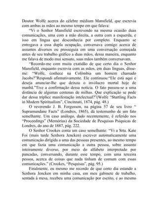 Doutor Wolfe acerca do célebre médium Mansfield, que escrevia
com ambas as mãos ao mesmo tempo em que falava:
     “Vi o Senhor Mansfield escrevendo na mesma ocasião duas
comunicações, uma com a mão direita, a outra com a esquerda, e
isso em língua que desconhecia por completo. Enquanto se
entregava a essa dupla ocupação, conversava comigo acerca de
assuntos diversos ou prosseguia em uma conversação começada
antes de seu trabalho gráfico a duas mãos, dessa maneira, enquanto
me falava de modo mui sensato, suas mãos também conversavam.
     “Recordo-me com muita exatidão de que certo dia o Senhor
Mansfield, enquanto escrevia com as mãos, em duas línguas, disse-
me: “Wolfe, conhece na Colômbia um homem chamado
Jacobs?”Respondi afirmativamente. Ele continuou:“Ele está aqui e
deseja anunciar-lhe que deixou o invólucro mortal hoje de
manhã.”Tive a confirmação dessa notícia. O fato passou-se a uma
distância de algumas centenas de milhas. Que explicação se pode
dar dessa tríplice manifestação intelectual?”(Wolfe “Startling Facts
in Modern Spiritualism”, Cincinnati, 1874, pág. 48.)
     O reverendo J. B. Fergusson, na página 57 de seu livro “
Supramundane Facts” (Londres, 1865), dá testemunho de um fato
semelhante. Um caso análogo, dado recentemente, é referido nos
“Proceedings” (Memórias) da Sociedade de Pesquisas Psíquicas de
Londres, do ano de 1887, pág. 222.
     O Senhor Crookes conta um caso semelhante: “Vi a Srta. Kate
Foi (mais tarde Senhora Jencken) escrever automaticamente uma
comunicação dirigida a uma das pessoas presentes, ao mesmo tempo
em que fazia uma comunicação a outra pessoa, sobre assunto
inteiramente diverso, por meio do alfabeto interpretado por
pancadas, conversando, durante esse tempo, com uma terceira
pessoa, acerca de coisas que nada tinham de comum com essas
comunicações.” (Crookes, “Pesquisas”, pág. 95.)
     Finalmente, eu mesmo me recordo de que certo dia estando a
Senhora Jencken em minha casa, em meu gabinete de trabalho,
sentada à mesa, recebeu uma comunicação por escrito, e ao mesmo
 