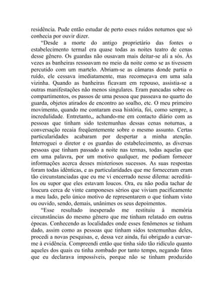 residência. Pude então estudar de perto esses ruídos noturnos que só
conhecia por ouvir dizer.
    “Desde a morte do antigo proprietário das fontes o
estabelecimento termal era quase todas as noites teatro de cenas
desse gênero. Os guardas não ousavam mais deitar-se ali a sós. Às
vezes as banheiras ressoavam no meio da noite como se as tivessem
percutido com um martelo. Abriam-se as câmaras donde partia o
ruído, ele cessava imediatamente, mas recomeçava em uma sala
vizinha. Quando as banheiras ficavam em repouso, assistia-se a
outras manifestações não menos singulares. Eram pancadas sobre os
compartimentos, os passos de uma pessoa que passeava no quarto do
guarda, objetos atirados de encontro ao soalho, etc. O meu primeiro
movimento, quando me contaram essa história, foi, como sempre, a
incredulidade. Entretanto,, achando-me em contacto diário com as
pessoas que tinham sido testemunhas dessas cenas noturnas, a
conversação recaia freqüentemente sobre o mesmo assunto. Certas
particularidades acabaram por despertar a minha atenção.
Interroguei o diretor e os guardas do estabelecimento, as diversas
pessoas que tinham passado a noite nas termas, todas aquelas que
em uma palavra, por um motivo qualquer, me podiam fornecer
informações acerca desses misteriosos sucessos. As suas respostas
foram todas idênticas, e as particularidades que me forneceram eram
tão circunstanciadas que eu me vi encerrado nesse dilema: acreditá-
los ou supor que eles estavam loucos. Ora, eu não podia tachar de
loucura cerca de vinte camponeses sérios que viviam pacificamente
a meu lado, pelo único motivo de representarem o que tinham visto
ou ouvido, sendo, demais, unânimes os seus depoimentos.
    “Esse resultado inesperado me restituiu à memória
circunstâncias do mesmo gênero que me tinham relatado em outras
épocas. Conhecendo as localidades onde esses fenômenos se tinham
dado, assim como as pessoas que tinham sidos testemunhas deles,
procedi a novas pesquisas, e, dessa vez ainda, fui obrigado a curvar-
me à evidência. Compreendi então que tinha sido tão ridículo quanto
aqueles dos quais eu tinha zombado por tanto tempo, negando fatos
que eu declarava impossíveis, porque não se tinham produzido
 