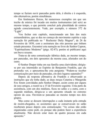 tempo se faziam ouvir pancadas perto dela, à direita e à esquerda,
não alternativas, porém simultâneas.
     Em fenômenos físicos, há numerosos exemplos em que um
trecho de música foi tocado em muitos instrumentos (até seis) ao
mesmo tempo, o que permite concluir pela pluralidade de centros
agindo conscientemente. Vede, por exemplo, o número 372 de
“Light”.
     Vou fechar este capítulo, mencionando um fato dos mais
extraordinários, que se deu no começo do movimento espírita e cuja
narração foi publicada no “ Rochester Daily Magnet”, de 26 de
Fevereiro de 1850, com a assinatura das oito pessoas que tinham
estado presentes. Encontrei esta narração no livro do Senhor Capron,
“Espiritualismo Moderno” (págs. 82-87); porém só publicarei aqui
um breve resumo.
     Trata-se de uma comunicação idêntica dada, ao mesmo tempo,
por pancadas, em dois aposentos da mesma casa, afastados um do
outro.
     O Senhor Draper tinha em sua família uma clarividente; dirigiu-
se por seu intermédio ao Espírito de Benjamim Franklin, que ela
pretendia ver, e apresentou-lhe esta pergunta: “Podem-se receber
comunicações por meio de pancadas, em dois lugares separados?”
     Depois da resposta afirmativa de Franklin e observando as
instruções que ele tinha dado, as duas moças Catarina e Margarida
Fox foram convidadas pelo Senhor Draper, assim como por alguns
de seus amigos, a reunir-se a 15 de Fevereiro seguinte. Uma parte da
assistência, com um dos médiuns, ficou no salão; e a outra, com o
segundo médium, dirigiu-se a um aposento situado no extremo
oposto da casa. Ouviram-se pancadas ao mesmo tempo nos dois
grupos.
     Mas como se dessem interrupções a cada instante pela entrada
de recém-chegados, os assistentes que se conservavam no salão
receberam pouco depois esta comunicação: “As coisas não estão
organizadas como pedi, eis porque não podem fazer a experiência
atualmente. Não devem estar mais de quatro pessoas em cada
aposento.”
 